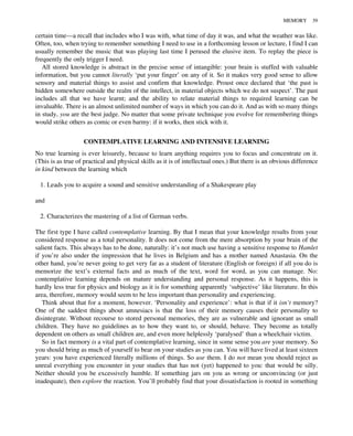 certain time—a recall that includes who I was with, what time of day it was, and what the weather was like.
Often, too, when trying to remember something I need to use in a forthcoming lesson or lecture, I find I can
usually remember the music that was playing last time I perused the elusive item. To replay the piece is
frequently the only trigger I need.
All stored knowledge is abstract in the precise sense of intangible: your brain is stuffed with valuable
information, but you cannot literally ‘put your finger’ on any of it. So it makes very good sense to allow
sensory and material things to assist and confirm that knowledge. Proust once declared that ‘the past is
hidden somewhere outside the realm of the intellect, in material objects which we do not suspect’. The past
includes all that we have learnt; and the ability to relate material things to required learning can be
invaluable. There is an almost unlimited number of ways in which you can do it. And as with so many things
in study, you are the best judge. No matter that some private technique you evolve for remembering things
would strike others as comic or even barmy: if it works, then stick with it.
CONTEMPLATIVE LEARNING AND INTENSIVE LEARNING
No true learning is ever leisurely, because to learn anything requires you to focus and concentrate on it.
(This is as true of practical and physical skills as it is of intellectual ones.) But there is an obvious difference
in kind between the learning which
1. Leads you to acquire a sound and sensitive understanding of a Shakespeare play
and
2. Characterizes the mastering of a list of German verbs.
The first type I have called contemplative learning. By that I mean that your knowledge results from your
considered response as a total personality. It does not come from the mere absorption by your brain of the
salient facts. This always has to be done, naturally: it’s not much use having a sensitive response to Hamlet
if you’re also under the impression that he lives in Belgium and has a mother named Anastasia. On the
other hand, you’re never going to get very far as a student of literature (English or foreign) if all you do is
memorize the text’s external facts and as much of the text, word for word, as you can manage. No:
contemplative learning depends on mature understanding and personal response. As it happens, this is
hardly less true for physics and biology as it is for something apparently ‘subjective’ like literature. In this
area, therefore, memory would seem to be less important than personality and experiencing.
Think about that for a moment, however. ‘Personality and experience’: what is that if it isn’t memory?
One of the saddest things about amnesiacs is that the loss of their memory causes their personality to
disintegrate. Without recourse to stored personal memories, they are as vulnerable and ignorant as small
children. They have no guidelines as to how they want to, or should, behave. They become as totally
dependent on others as small children are, and even more helplessly ‘paralysed’ than a wheelchair victim.
So in fact memory is a vital part of contemplative learning, since in some sense you are your memory. So
you should bring as much of yourself to bear on your studies as you can. You will have lived at least sixteen
years: you have experienced literally millions of things. So use them. I do not mean you should reject as
unreal everything you encounter in your studies that has not (yet) happened to you: that would be silly.
Neither should you be excessively humble. If something jars on you as wrong or unconvincing (or just
inadequate), then explore the reaction. You’ll probably find that your dissatisfaction is rooted in something
MEMORY 39
 