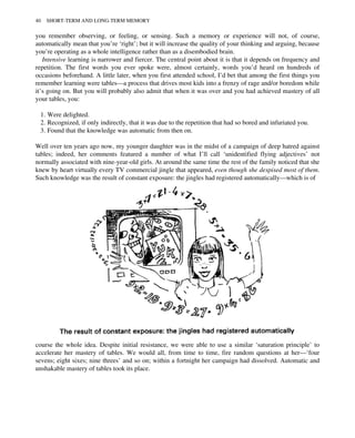 you remember observing, or feeling, or sensing. Such a memory or experience will not, of course,
automatically mean that you’re ‘right’; but it will increase the quality of your thinking and arguing, because
you’re operating as a whole intelligence rather than as a disembodied brain.
Intensive learning is narrower and fiercer. The central point about it is that it depends on frequency and
repetition. The first words you ever spoke were, almost certainly, words you’d heard on hundreds of
occasions beforehand. A little later, when you first attended school, I’d bet that among the first things you
remember learning were tables—a process that drives most kids into a frenzy of rage and/or boredom while
it’s going on. But you will probably also admit that when it was over and you had achieved mastery of all
your tables, you:
1. Were delighted.
2. Recognized, if only indirectly, that it was due to the repetition that had so bored and infuriated you.
3. Found that the knowledge was automatic from then on.
Well over ten years ago now, my younger daughter was in the midst of a campaign of deep hatred against
tables; indeed, her comments featured a number of what I’ll call ‘unidentified flying adjectives’ not
normally associated with nine-year-old girls. At around the same time the rest of the family noticed that she
knew by heart virtually every TV commercial jingle that appeared, even though she despised most of them.
Such knowledge was the result of constant exposure: the jingles had registered automatically—which is of
course the whole idea. Despite initial resistance, we were able to use a similar ‘saturation principle’ to
accelerate her mastery of tables. We would all, from time to time, fire random questions at her—‘four
sevens; eight sixes; nine threes’ and so on; within a fortnight her campaign had dissolved. Automatic and
unshakable mastery of tables took its place.
40 SHORT-TERM AND LONG-TERM MEMORY
 