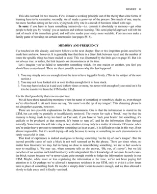 This idea worked for two reasons. First, it made a working principle out of the theory that some forms of
learning have to be saturative; secondly, we all made a game out of the process. Not much of one, maybe,
but more fun than sitting on her own, trying to do it by rote in a mood of boredom mixed with rage.
In sum: if you have to learn something intensively—i.e. commit it absolutely to memory—get other
people to help you by ‘testing’ you at random and without warning. This semi-playful approach will rob the
task of much of its immediate grind, and will also render your study more sociable. You can even make a
family game of working out certain mnemonics (see pages 55–6).
MEMORY AND FREQUENCY
I’ve touched on this already, and more follows in the next chapter. One or two important points need to be
made here and now, however. It is generally true that there is a direct link between recall and the number of
times the specific thing has been studied or used. This was illustrated by the little quiz on page 43. But it is
not always true; or rather, the link depends on circumstances at the time.
Let’s imagine you’ve failed to remember something which, for one reason or another, you feel you
should have remembered. There are three possible reasons why this has happened.
1. You may simply not care enough about the item to have logged it firmly. (This is the subject of the next
section.)
2. You may not have looked at it or used it often enough for it to have stuck.
3. You may have looked at it and used it thirty times or more, but never with enough of your mind on it for
it to be transferred from the STM to the LTM.
It is the third possibility that concerns me here.
We all have those tantalizing moments when the name of something or somebody eludes us, even though
we’ve often heard it. At such times we say, ‘the name’s on the tip of my tongue’. This charming phrase is
not altogether accurate, however.
There are two possible explanations for this phenomenon. One is that the information is stored in the
LTM, but can only be partially or insufficiently retrieved. The reason for such a ‘block’ may be that the
memory is being made to try too hard: as I’ve said, if you have to ‘rack your brains’ for something, it’s
unlikely to be produced at that moment. It’s better to turn off, and let the information filter through
naturally. Sometimes this will take a day or two; at others it may only be a matter of minutes. Of course, when
you’re under heavy pressure to remember something (as in an exam), it is difficult to relax in this way, if not
almost impossible. But it’s worth trying—if only because to worry at something in such circumstances is
rarely successful in time.
That kind of experience is indeed analogous to having something ‘on the tip of one’s tongue’. But the
second possible cause of such a block is not well summed up by the phrase. There are times when, no
matter how frustrated we may feel in being so close to remembering something, we are in fact nowhere
near to recalling it. We may say, when someone tells us the answer, ‘Oh, yes, of course!’; but we kid
ourselves if we confuse such told familiarity with independent, fixed knowledge of our own. In such cases,
the block occurs because we’ve never taken quite enough trouble to lodge the information securely in our
LTM. Maybe, while more or less registering the information at the time, we’ve not been paying full
attention to it. Or perhaps we’ve allowed it temporary residence in our STM, only to evict it a few hours
later in place of something fresh. Or maybe it simply didn’t seem to matter enough, and we thus allowed it
slowly to fade away until it finally vanished.
MEMORY 41
 