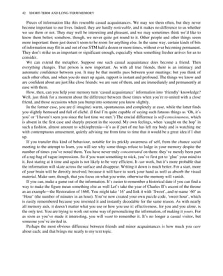 Pieces of information like this resemble casual acquaintances. We may see them often, but they never
become important to our lives. Indeed, they are hardly noticeable, and it makes no difference to us whether
we see them or not. They may well be interesting and pleasant, and we may sometimes think we’d like to
know them better; somehow, though, we never quite get round to it. Other people and other things seem
more important: there just doesn’t seem to be room for anything else. In the same way, certain kinds of bits
of information may flit in and out of our STM half a dozen or more times, without ever becoming permanent.
They don’t strike us as important or significant enough, especially when something fresher arrives for us to
consider.
We can extend the metaphor. Suppose one such casual acquaintance does become a friend. Then
everything changes. That person is now important. As with all true friends, there is an intimacy and
automatic confidence between you. It may be that months pass between your meetings; but you think of
each other often, and when you do meet up again, rapport is instant and profound. The things we know and
are confident about are just like close friends: we are sure of them, and are immediately and permanently at
ease with them.
How, then, can you help your memory turn ‘casual acquaintance’ information into ‘friendly’ knowledge?
Well, just think for a moment about the difference between those times when you’re re-united with a close
friend, and those occasions when you bump into someone you know slightly.
In the former case, you are (I imagine) warm, spontaneous and completely at ease, while the latter finds
you slightly bemused and full of cliché. (I find I’m quite capable of saying such fatuous things as ‘Oh, it’s
you’ or ‘I haven’t seen you since the last time we met.’) The crucial difference is self-consciousness, which
is absent in the first case and sharply present in the second. My own feelings, when ‘caught on the hop’ in
such a fashion, almost amount to schizophrenia—it’s as if part of me has left my body and is watching me
with contemptuous amusement, quietly advising me from time to time that it would be a great idea if I shut
up.
If you transfer this kind of behaviour, notable for its prickly awareness of self, from the chance social
meeting to the attempt to learn, you will see why some things refuse to lodge in your memory despite the
number of times you’ve noted them. You have never truly concentrated on them: they’ve merely been part
of a rag-bag of vague impressions. So if you want something to stick, you’ve first got to ‘glue’ your mind to
it. Just staring at it time and again is not likely to be very efficient. It can work, but it’s more probable that
the information will skate across the surface and disappear. Writing it down is much better. For a start, more
of your brain will be directly involved, because it will have to work your hand as well as absorb the visual
material. Make sure, though, that you focus on what you write, otherwise the memory will vanish.
If you can, make a game out of the information. It’s easier to remember a historical date if you can find a
way to make the figure mean something else as well Let’s take the year of Charles II’s ascent of the throne
as an example—the Restoration of 1660. You might take ‘16’ and link it with ‘Sweet’, and re-name ‘60’ as
‘Hour’ (the number of minutes in an hour). You’ve now created your own puzzle code, ‘sweet hour’, which
is easily remembered because you invented it and instantly decodable for the same reason. As with nearly
all memory aids, it doesn’t matter what you use or how you use it: effectiveness, for you and you alone, is
the only test. You are trying to work out some way of personalizing the information, of making it yours. For
as soon as you’ve made it interesting, you will want to remember it. It’s no longer a casual visitor, but
someone you’ve invited in.
Perhaps the most obvious difference between friends and minor acquaintances is how much you care
about each; and that brings me neatly to my text topic.
42 SHORT-TERM AND LONG-TERM MEMORY
 