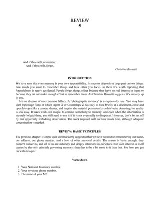 REVIEW
5
And if thou wilt, remember;
And if thou wilt, forget.
Christina Rossetti
INTRODUCTION
We have seen that your memory is your own responsibility. Its success depends in large part on two things:
how much you want to remember things and how often you focus on them It’s worth repeating that
forgetfulness is rarely accidental. People forget things either because they have no real interest in them, or
because they do not make enough effort to remember them. As Christina Rossetti suggests, it’s entirely up
to you.
Let me dispose of one common fallacy. A ‘photographic memory’ is exceptionally rare. You may have
seen espionage films in which Agent X or Counterspy Z has only to look briefly at a document, close and
open his eyes like a camera shutter, and imprint the material permanently on his brain. Amusing; but reality
is less easy. It takes work, not magic, to commit something to memory, and even when the information is
securely lodged there, you still need to use it if it is not eventually to disappear. However, don’t be put off
by that apparently forbidding observation. The work required will not take much time, although adequate
concentration is needed.
REVIEW: BASIC PRINCIPLES
The previous chapter’s simple quiz unremarkably suggested that we have no trouble remembering our name,
our address, our phone number, and a host of other personal details. The reason is basic enough: they
concern ourselves, and all of us are naturally and deeply interested in ourselves. But such interest in itself
cannot be the only principle governing memory: there has to be a bit more to it than that. See how you get
on with this quiz.
Write down
1. Your National Insurance number.
2. Your previous phone number.
3. The name of your MP.
 