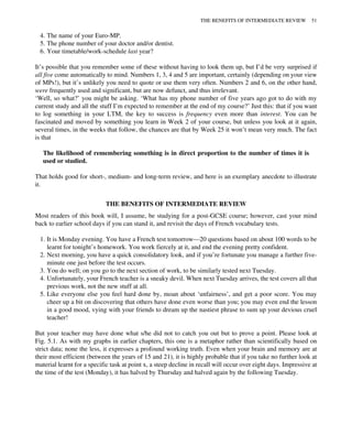4. The name of your Euro-MP.
5. The phone number of your doctor and/or dentist.
6. Your timetable/work-schedule last year?
It’s possible that you remember some of these without having to look them up, but I’d be very surprised if
all five come automatically to mind. Numbers 1, 3, 4 and 5 are important, certainly (depending on your view
of MPs!), but it’s unlikely you need to quote or use them very often. Numbers 2 and 6, on the other hand,
were frequently used and significant, but are now defunct, and thus irrelevant.
‘Well, so what?’ you might be asking. ‘What has my phone number of five years ago got to do with my
current study and all the stuff I’m expected to remember at the end of my course?’ Just this: that if you want
to log something in your LTM, the key to success is frequency even more than interest. You can be
fascinated and moved by something you learn in Week 2 of your course, but unless you look at it again,
several times, in the weeks that follow, the chances are that by Week 25 it won’t mean very much. The fact
is that
The likelihood of remembering something is in direct proportion to the number of times it is
used or studied.
That holds good for short-, medium- and long-term review, and here is an exemplary anecdote to illustrate
it.
THE BENEFITS OF INTERMEDIATE REVIEW
Most readers of this book will, I assume, be studying for a post-GCSE course; however, cast your mind
back to earlier school days if you can stand it, and revisit the days of French vocabulary tests.
1. It is Monday evening. You have a French test tomorrow—20 questions based on about 100 words to be
learnt for tonight’s homework. You work fiercely at it, and end the evening pretty confident.
2. Next morning, you have a quick consolidatory look, and if you’re fortunate you manage a further five-
minute one just before the test occurs.
3. You do well; on you go to the next section of work, to be similarly tested next Tuesday.
4. Unfortunately, your French teacher is a sneaky devil. When next Tuesday arrives, the test covers all that
previous work, not the new stuff at all.
5. Like everyone else you feel hard done by, moan about ‘unfairness’, and get a poor score. You may
cheer up a bit on discovering that others have done even worse than you; you may even end the lesson
in a good mood, vying with your friends to dream up the nastiest phrase to sum up your devious cruel
teacher!
But your teacher may have done what s/he did not to catch you out but to prove a point. Please look at
Fig. 5.1. As with my graphs in earlier chapters, this one is a metaphor rather than scientifically based on
strict data; none the less, it expresses a profound working truth. Even when your brain and memory are at
their most efficient (between the years of 15 and 21), it is highly probable that if you take no further look at
material learnt for a specific task at point x, a steep decline in recall will occur over eight days. Impressive at
the time of the test (Monday), it has halved by Thursday and halved again by the following Tuesday.
THE BENEFITS OF INTERMEDIATE REVIEW 51
 