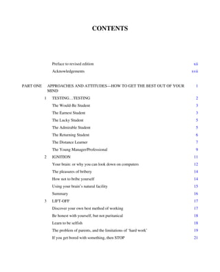 CONTENTS
Preface to revised edition xii
Acknowledgements xvii
PART ONE APPROACHES AND ATTITUDES—HOW TO GET THE BEST OUT OF YOUR
MIND
1
1 TESTING…TESTING 2
The Would-Be Student 3
The Earnest Student 3
The Lucky Student 5
The Admirable Student 5
The Returning Student 6
The Distance Learner 7
The Young Manager/Professional 9
2 IGNITION 11
Your brain: or why you can look down on computers 12
The pleasures of bribery 14
How not to bribe yourself 14
Using your brain’s natural facility 15
Summary 16
3 LIFT-OFF 17
Discover your own best method of working 17
Be honest with yourself, but not puritanical 18
Learn to be selfish 18
The problem of parents, and the limitations of ‘hard work’ 19
If you get bored with something, then STOP 21
 