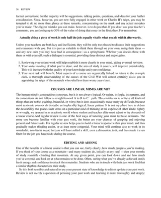 factual corrections; but the majority will be suggestions, talking points, questions, and ideas for your further
consideration. Since, however, you are now fully engaged in other work on Charles II’s reign, you may be
tempted to do no more than glance at these remarks, concentrating on the mark and any actual mistakes
you’ve made. The biggest mistake you can make, however, is to do just that. If you don’t use your teacher’s
comments, you are losing up to 50% of the value of doing that essay in the first place. For remember:
Actually doing a piece of work is only half the job: equally vital is what you do with it afterwards.
Unless your teachers are both lazy and inefficient, they will be only too pleased to discuss their suggestions
and comments with you. But it is just as valuable to think them through on your own, using their ideas —
and any new ones you may have had in consequence—as a springboard. Whether you discuss these with
them or with yourself, such a dialogue is essential, providing three distinct and major gains.
1. Reviewing your recent work will help establish it more clearly in your mind, aiding eventual revision.
2. Your understanding of what you’ve done, and the area of study it covers, will improve considerably.
This will increase both the quality of your knowledge and your confidence.
3. Your next task will benefit. Most aspects of a course are organically linked: to return to the example
cited, a thorough understanding of the causes of the Civil War will almost certainly assist you in
appraising the reign of the monarch who ruled less than twenty years later.
COURSES ARE LINEAR, MINDS ARE NOT
The human mind is a miraculous construct, but it is not always logical. Or rather, its logic, its patterns, and
its connections do not follow a straightforward A to B to C…path. This enables us to achieve all kinds of
things that are noble, exciting, beautiful, or witty; but it does occasionally make studying difficult, because
most academic courses do describe an implacably logical, linear pattern. It is not my place here to debate
the desirability that places such stress on a particular kind of thinking at the expense of other kinds: rightly
or wrongly, we operate in an academic world where student and teacher alike must adjust to the demands of
a linear course.And regular review is one of the best ways of tailoring your mind to those demands. The
more you become familiar with your past work, the better are your chances of grasping and enjoying
present and future tasks. For regular review helps you to build a linear response within your mind, and thus
gradually makes thinking easier, or at least more congenial. Your mind will continue also to work in its
wonderful, non-linear ways; but you will have added a skill, even a dimension, to it, and thus made it even
fitter for the job you have to do during the course.
EDITING AND ADDING
One of the benefits of a linear course is that you can see, fairly clearly, how much progress you’re making.
If you think of your course as a mountain—and many students do, initially at any rate! —then your months
of study resemble climbing that mountain. At any given point, you can look down and see how much
you’ve covered, and look up at what remains to be done. Often, seeing what you’ve already achieved instils
fresh energy and confidence to attack the remainder. Students who are in touch with their past work find that
a similar rhythm characterizes their study.
So it is both sensible and natural to use your present state of knowledge to edit or up-date your past work.
Review is not merely a question of perusing your past work and learning it more thoroughly and deeply:
56 REVIEW
 
