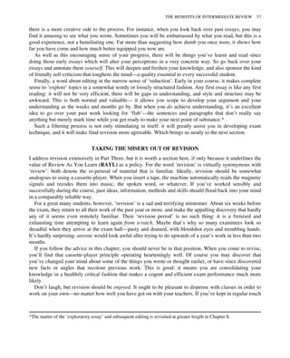 there is a more creative side to the process. For instance, when you look back over past essays, you may
find it amusing to see what you wrote. Sometimes you will be embarrassed by what you read, but this is a
good experience, not a humiliating one. Far more than suggesting how dumb you once were, it shows how
far you have come and how much better equipped you now are.
As well as this encouraging sense of your progress, there will be things you’ve learnt and read since
doing those early essays which will alter your perceptions in a very concrete way. So go back over your
essays and annotate them yourself. This will deepen and freshen your knowledge, and also sponsor the kind
of friendly self-criticism that toughens the mind—a quality essential to every successful student.
Finally, a word about editing in the narrow sense of ‘reduction’. Early in your course, it makes complete
sense to ‘explore’ topics in a somewhat wordy or loosely structured fashion. Any first essay is like any first
reading: it will not be very efficient, there will be gaps in understanding, and style and structure may be
awkward. This is both normal and valuable— it allows you scope to develop your argument and your
understanding as the weeks and months go by. But when you do achieve understanding, it’s an excellent
idea to go over your past work looking for ‘flab’—the sentences and paragraphs that don’t really say
anything but merely mark time while you get ready to make your next point of substance.*
Such a filtering process is not only stimulating in itself: it will greatly assist you in developing exam
technique, and it will make final revision more agreeable. Which brings us neatly to the next section.
TAKING THE MISERY OUT OF REVISION
I address revision extensively in Part Three, but it is worth a section here, if only because it underlines the
value of Review As You Learn (RAYL) as a policy. For the word ‘revision’ is virtually synonymous with
‘review’: both denote the re-perusal of material that is familiar. Ideally, revision should be somewhat
analogous to using a cassette-player. When you insert a tape, the machine automatically reads the magnetic
signals and recodes them into music, the spoken word, or whatever. If you’ve worked sensibly and
successfully during the course, past ideas, information, methods and skills should flood back into your mind
in a comparably reliable way.
For a great many students, however, ‘revision’ is a sad and terrifying misnomer. About six weeks before
the exam, they return to all their work of the past year or more, and make the appalling discovery that hardly
any of it seems even remotely familiar. Their ‘revision period’ is no such thing: it is a frenzied and
exhausting time attempting to learn again from scratch. Maybe that’s why so many examinees look so
dreadful when they arrive at the exam hall—pasty and drained, with bloodshot eyes and trembling hands.
It’s hardly surprising: anyone would look awful after trying to do upwards of a year’s work in less than two
months.
If you follow the advice in this chapter, you should never be in that position. When you come to revise,
you’ll find that cassette-player principle operating hearteningly well. Of course you may discover that
you’ve changed your mind about some of the things you wrote or thought earlier, or have since discovered
new facts or angles that recolour previous work. This is good: it means you are consolidating your
knowledge in a healthily critical fashion that makes a cogent and efficient exam performance much more
likely.
Don’t laugh, but revision should be enjoyed. It ought to be pleasant to dispense with classes in order to
work on your own—no matter how well you have got on with your teachers. If you’ve kept in regular touch
*The matter of the ‘exploratory essay’ and subsequent editing is revisited at greater length in Chapter 8.
THE BENEFITS OF INTERMEDIATE REVIEW 57
 