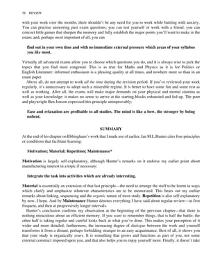 with your work over the months, there shouldn’t be any need for you to work while battling with anxiety.
You can practise answering past exam questions; you can test yourself or work with a friend; you can
concoct little games that sharpen the memory and fully establish the major points you’ll want to make in the
exam; and, perhaps most important of all, you can
find out in your own time and with no immediate external pressure which areas of your syllabus
you like most.
Virtually all advanced exams allow you to choose which questions you do, and it is always wise to pick the
topics that you find most congenial. This is as true for Maths and Physics as it is for Politics or
English Literature: informed enthusiasm is a pleasing quality at all times, and nowhere more so than in an
exam paper.
Above all, do not attempt to work all the time during the revision period. If you’ve reviewed your work
regularly, it’s unnecessary to adopt such a miserable regime. It is better to have some fun and some rest as
well as working. After all, the exams will make major demands on your physical and mental stamina as
well as your knowledge: it makes no sense to arrive at the starting-blocks exhausted and fed up. The poet
and playwright Ben Jonson expressed this principle unimprovably:
Ease and relaxation are profitable to all studies. The mind is like a bow, the stronger by being
unbent.
SUMMARY
At the end of his chapter on Ebbinghaus’s work that I made use of earlier, Ian M.L.Hunter cites four principles
or conditions that facilitate learning:
Motivation; Material; Repetition; Maintenance*
Motivation is largely self-explanatory, although Hunter’s remarks on it endorse my earlier point about
manufacturing interest in a topic if necessary:
Integrate the task into activities which are already interesting.
Material is essentially an extension of that last principle—the need to arrange the stuff to be learnt in ways
which clarify and emphasize whatever characteristics are to be memorized. This bears out my earlier
remarks about linking, sequencing and the organic nature of most study. Repetition is also self-explanatory
by now, I hope. And by Maintenance Hunter denotes everything I have said about regular review—at first
frequent, and then at progressively longer intervals.
Hunter’s conclusion confirms my observation at the beginning of the previous chapter—that there is
nothing miraculous about an efficient memory. If you want to remember things, that is half the battle; the
other half is taking regular and careful looks back at what you’ve done. This makes your perception of it
wider and more detailed; furthermore, the increasing degree of dialogue between the work and yourself
transforms it from a distant, perhaps forbidding stranger to an easy acquaintance. Best of all, it shows you
that your study is organically yours. It is something that grows and functions as part of you, not some
external construct imposed upon you, and that also helps you to enjoy yourself more. Finally, it doesn’t take
58 REVIEW
 