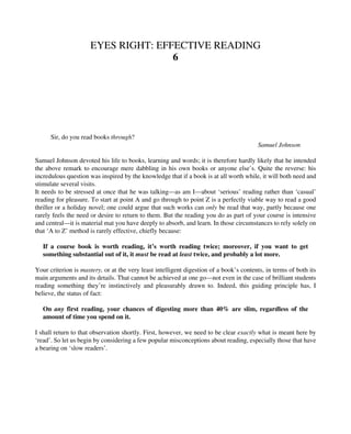 EYES RIGHT: EFFECTIVE READING
6
Sir, do you read books through?
Samuel Johnson
Samuel Johnson devoted his life to books, learning and words; it is therefore hardly likely that he intended
the above remark to encourage mere dabbling in his own books or anyone else’s. Quite the reverse: his
incredulous question was inspired by the knowledge that if a book is at all worth while, it will both need and
stimulate several visits.
It needs to be stressed at once that he was talking—as am I—about ‘serious’ reading rather than ‘casual’
reading for pleasure. To start at point A and go through to point Z is a perfectly viable way to read a good
thriller or a holiday novel; one could argue that such works can only be read that way, partly because one
rarely feels the need or desire to return to them. But the reading you do as part of your course is intensive
and central—it is material mat you have deeply to absorb, and learn. In those circumstances to rely solely on
that ‘A to Z’ method is rarely effective, chiefly because:
If a course book is worth reading, it’s worth reading twice; moreover, if you want to get
something substantial out of it, it must be read at least twice, and probably a lot more.
Your criterion is mastery, or at the very least intelligent digestion of a book’s contents, in terms of both its
main arguments and its details. That cannot be achieved at one go—not even in the case of brilliant students
reading something they’re instinctively and pleasurably drawn to. Indeed, this guiding principle has, I
believe, the status of fact:
On any first reading, your chances of digesting more than 40% are slim, regardless of the
amount of time you spend on it.
I shall return to that observation shortly. First, however, we need to be clear exactly what is meant here by
‘read’. So let us begin by considering a few popular misconceptions about reading, especially those that have
a bearing on ‘slow readers’.
 