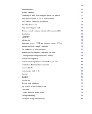 Interim summary 21
Manage your time 21
Think of your brain as the strongest muscle you possess 27
Keep physically alert as well as mentally aware 28
Take time out for rest and recuperation 28
Never be afraid to ask 30
Keep reviewing your work 30
Remind yourself what your ultimate achievement will be 31
Conclusion 31
4 MEMORY 32
Introduction 32
Short-term memory (STM) and long-term memory (LTM) 33
Memory and do-it-yourself visual aids 36
The importance of being unearnest 37
Memory and environment: where were you then? 38
Contemplative learning and intensive learning 39
Memory and frequency 41
Memory and thoughtfulness: how much do you care? 43
Mnemonics: the value of do-it-yourself 43
Memory-blocks 45
Memories are made of this 46
Summary 48
5 REVIEW 50
Introduction 50
Review: basic principles 50
The benefits of intermediate review 51
Feed-back 54
Courses are linear, minds are not 56
Editing and adding 56
Taking the misery out of revision 57
vii
 