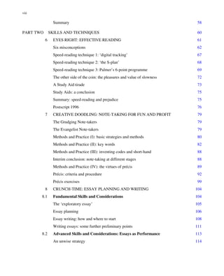Summary 58
PART TWO SKILLS AND TECHNIQUES 60
6 EYES RIGHT: EFFECTIVE READING 61
Six misconceptions 62
Speed-reading technique 1: ‘digital tracking’ 67
Speed-reading technique 2: ‘the S-plan’ 68
Speed-reading technique 3: Palmer’s 6-point programme 69
The other side of the coin: the pleasures and value of slowness 72
A Study Aid tirade 73
Study Aids: a conclusion 75
Summary: speed-reading and prejudice 75
Postscript 1996 76
7 CREATIVE DOODLING: NOTE-TAKING FOR FUN AND PROFIT 79
The Grudging Note-takers 79
The Evangelist Note-takers 79
Methods and Practice (I): basic strategies and methods 80
Methods and Practice (II): key words 82
Methods and Practice (III): inventing codes and short-hand 88
Interim conclusion: note-taking at different stages 88
Methods and Practice (IV): the virtues of précis 89
Précis: criteria and procedure 92
Précis exercises 99
8 CRUNCH-TIME: ESSAY PLANNING AND WRITING 104
8.1 Fundamental Skills and Considerations 104
The ‘exploratory essay’ 105
Essay planning 106
Essay writing: how and where to start 108
Writing essays: some further preliminary points 111
8.2 Advanced Skills and Considerations: Essays as Performance 113
An unwise strategy 114
viii
 