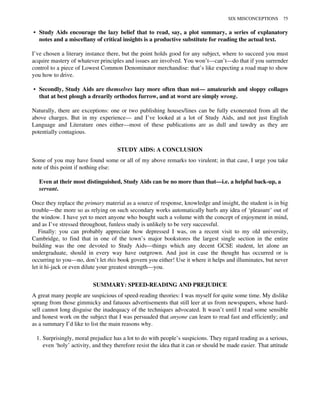 • Study Aids encourage the lazy belief that to read, say, a plot summary, a series of explanatory
notes and a miscellany of critical insights is a productive substitute for reading the actual text.
I’ve chosen a literary instance there, but the point holds good for any subject, where to succeed you must
acquire mastery of whatever principles and issues are involved. You won’t—can’t—do that if you surrender
control to a piece of Lowest Common Denominator merchandise: that’s like expecting a road map to show
you how to drive.
• Secondly, Study Aids are themselves lazy more often than not— amateurish and sloppy collages
that at best plough a drearily orthodox furrow, and at worst are simply wrong.
Naturally, there are exceptions: one or two publishing houses/lines can be fully exonerated from all the
above charges. But in my experience— and I’ve looked at a lot of Study Aids, and not just English
Language and Literature ones either—most of these publications are as dull and tawdry as they are
potentially contagious.
STUDY AIDS: A CONCLUSION
Some of you may have found some or all of my above remarks too virulent; in that case, I urge you take
note of this point if nothing else:
Even at their most distinguished, Study Aids can be no more than that—i.e. a helpful back-up, a
servant.
Once they replace the primary material as a source of response, knowledge and insight, the student is in big
trouble—the more so as relying on such secondary works automatically hurls any idea of ‘pleasure’ out of
the window. I have yet to meet anyone who bought such a volume with the concept of enjoyment in mind,
and as I’ve stressed throughout, funless study is unlikely to be very successful.
Finally: you can probably appreciate how depressed I was, on a recent visit to my old university,
Cambridge, to find that in one of the town’s major bookstores the largest single section in the entire
building was the one devoted to Study Aids—things which any decent GCSE student, let alone an
undergraduate, should in every way have outgrown. And just in case the thought has occurred or is
occurring to you—no, don’t let this book govern you either! Use it where it helps and illuminates, but never
let it hi-jack or even dilute your greatest strength—you.
SUMMARY: SPEED-READING AND PREJUDICE
A great many people are suspicious of speed-reading theories: I was myself for quite some time. My dislike
sprang from those gimmicky and fatuous advertisements that still leer at us from newspapers, whose hard-
sell cannot long disguise the inadequacy of the techniques advocated. It wasn’t until I read some sensible
and honest work on the subject that I was persuaded that anyone can learn to read fast and efficiently; and
as a summary I’d like to list the main reasons why.
1. Surprisingly, moral prejudice has a lot to do with people’s suspicions. They regard reading as a serious,
even ‘holy’ activity, and they therefore resist the idea that it can or should be made easier. That attitude
SIX MISCONCEPTIONS 75
 
