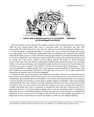 Now that could be a one-off anecdote. The students could have been unusually tired; they might all have
found the piece deeply boring and/or hard to concentrate upon; my expectations may have been
unreasonable. But I don’t think it was a one-off at all—otherwise I wouldn’t have bothered to tell the story!
I would stop short of suggesting that there is a ‘reading crisis’ in our schools and colleges and amongst
our young people, but I do think that reading habits and accomplishment have changed fairly radically
during the past thirty years or so. I have noticed for some time that students (in scientific or technical subjects
no less than in Humanities ones) experience immense difficulty in coping with anything that cannot be read
at a sitting—be it large novels, extensive works of theory, polemic and analysis, or indeed substantial
surveys of any kind. And in the main I’m talking about notably bright young people who are also committed
to their work and enjoy analysing, with considerable insight, the kind of texts just cited. Yet more than a few
will take over a year to complete* the reading of a set text such as George Eliot’s Middlemarch—a work
originally published in monthly episodes that a large audience positively gobbled up. Furthermore, while
those readers were self-evidently enthusiastic, on the whole they were a lot less clever and/or academically
trained than the students I teach. So what has happened?
A student of mine, discussing precisely that ‘Middlemarch problem’, offered as an explanation the fact
that he and his peers inhabit ‘a fast-forward culture’. It’s not just that there now exists a host of forms of
entertainment and instruction that were unavailable in 1871, whose citizens had only books: our culture puts
a colossal premium on sound-bites, on memorable or graphic snippets, on highlights—and on pre-packaged
summaries/Study Aids, about which I’ve just been fulminating. Reductiveness rules, because of two media
assumptions: there isn’t time to devote more than four minutes to any topic, no matter how important or
complex; and people don’t want to concentrate on anything for more than such a period anyway. If I’m
right about the latter, it is of course deeply insulting; what is even more disturbing is that it’s beginning to
acquire the status of a self-fulfilling prophecy. On radio and television, and increasingly in newspapers and
periodicals, so little is dwelt on for any length of time that the idea of such extended concentration on a
single topic or unit of material becomes alien to the student, or at the very least highly problematic.
*In the interests of realism I ought to say that I use the verb ‘complete’ in a somewhat elastic, generous sense!
SIX MISCONCEPTIONS 77
 