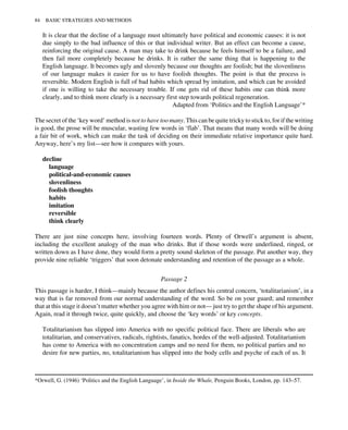 It is clear that the decline of a language must ultimately have political and economic causes: it is not
due simply to the bad influence of this or that individual writer. But an effect can become a cause,
reinforcing the original cause. A man may take to drink because he feels himself to be a failure, and
then fail more completely because he drinks. It is rather the same thing that is happening to the
English language. It becomes ugly and slovenly because our thoughts are foolish; but the slovenliness
of our language makes it easier for us to have foolish thoughts. The point is that the process is
reversible. Modern English is full of bad habits which spread by imitation, and which can be avoided
if one is willing to take the necessary trouble. If one gets rid of these habits one can think more
clearly, and to think more clearly is a necessary first step towards political regeneration.
Adapted from ‘Politics and the English Language’*
The secret of the ‘key word’ method is not to have too many. This can be quite tricky to stick to, for if the writing
is good, the prose will be muscular, wasting few words in ‘flab’. That means that many words will be doing
a fair bit of work, which can make the task of deciding on their immediate relative importance quite hard.
Anyway, here’s my list—see how it compares with yours.
decline
language
political-and-economic causes
slovenliness
foolish thoughts
habits
imitation
reversible
think clearly
There are just nine concepts here, involving fourteen words. Plenty of Orwell’s argument is absent,
including the excellent analogy of the man who drinks. But if those words were underlined, ringed, or
written down as I have done, they would form a pretty sound skeleton of the passage. Put another way, they
provide nine reliable ‘triggers’ that soon detonate understanding and retention of the passage as a whole.
Passage 2
This passage is harder, I think—mainly because the author defines his central concern, ‘totalitarianism’, in a
way that is far removed from our normal understanding of the word. So be on your guard; and remember
that at this stage it doesn’t matter whether you agree with him or not— just try to get the shape of his argument.
Again, read it through twice, quite quickly, and choose the ‘key words’ or key concepts.
Totalitarianism has slipped into America with no specific political face. There are liberals who are
totalitarian, and conservatives, radicals, rightists, fanatics, hordes of the well-adjusted. Totalitarianism
has come to America with no concentration camps and no need for them, no political parties and no
desire for new parties, no, totalitarianism has slipped into the body cells and psyche of each of us. It
*Orwell, G. (1946) ‘Politics and the English Language’, in Inside the Whale, Penguin Books, London, pp. 143–57.
84 BASIC STRATEGIES AND METHODS
 