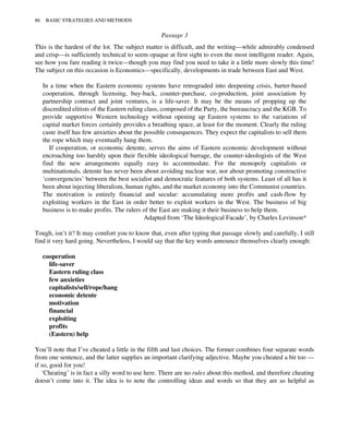 Passage 3
This is the hardest of the lot. The subject matter is difficult, and the writing—while admirably condensed
and crisp—is sufficiently technical to seem opaque at first sight to even the most intelligent reader. Again,
see how you fare reading it twice—though you may find you need to take it a little more slowly this time!
The subject on this occasion is Economics—specifically, developments in trade between East and West.
In a time when the Eastern economic systems have retrograded into deepening crisis, barter-based
cooperation, through licensing, buy-back, counter-purchase, co-production, joint association by
partnership contract and joint ventures, is a life-saver. It may be the means of propping up the
discredited elitists of the Eastern ruling class, composed of the Party, the bureaucracy and the KGB. To
provide supportive Western technology without opening up Eastern systems to the variations of
capital market forces certainly provides a breathing space, at least for the moment. Clearly the ruling
caste itself has few anxieties about the possible consequences. They expect the capitalists to sell them
the rope which may eventually hang them.
If cooperation, or economic detente, serves the aims of Eastern economic development without
encroaching too harshly upon their flexible ideological barrage, the counter-ideologists of the West
find the new arrangements equally easy to accommodate. For the monopoly capitalists or
multinationals, detente has never been about avoiding nuclear war, nor about promoting constructive
‘convergencies’ between the best socialist and democratic features of both systems. Least of all has it
been about injecting liberalism, human rights, and the market economy into the Communist countries.
The motivation is entirely financial and secular: accumulating more profits and cash-flow by
exploiting workers in the East in order better to exploit workers in the West. The business of big
business is to make profits. The rulers of the East are making it their business to help them.
Adapted from ‘The Ideological Facade’, by Charles Levinson*
Tough, isn’t it? It may comfort you to know that, even after typing that passage slowly and carefully, I still
find it very hard going. Nevertheless, I would say that the key words announce themselves clearly enough:
cooperation
life-saver
Eastern ruling class
few anxieties
capitalists/sell/rope/hang
economic detente
motivation
financial
exploiting
profits
(Eastern) help
You’ll note that I’ve cheated a little in the fifth and last choices. The former combines four separate words
from one sentence, and the latter supplies an important clarifying adjective. Maybe you cheated a bit too —
if so, good for you!
‘Cheating’ is in fact a silly word to use here. There are no rules about this method, and therefore cheating
doesn’t come into it. The idea is to note the controlling ideas and words so that they are as helpful as
86 BASIC STRATEGIES AND METHODS
 