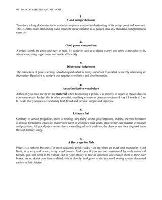 1.
Good comprehension
To reduce a long document to its essentials requires a sound understanding of its every point and sentence.
This is often more demanding [and therefore more reliable as a gauge] than any standard comprehension
exercise.
2.
Good prose composition
A précis should be crisp and easy to read. To achieve such at-a-glance clarity you need a muscular style,
where everything is pertinent and works efficiently.
3.
Discerning judgement
The prime task of précis writing is to distinguish what is really important from what is merely interesting or
decorative. Regularly to achieve that requires sensitivity and discrimination.
4.
An authoritative vocabulary
Although you must never invent material when fashioning a précis, it is entirely in order to recast ideas in
your own words. In fact this is often essential, enabling you to cut down a structure of say 15 words to 5 or
6. To do that you need a vocabulary both broad and precise, supple and vigorous.
5.
Literary feel
Contrary to certain prejudices, there is nothing ‘airy-fairy’ about good literature. Indeed, the best literature
is always formidably exact; no matter how large or complex their goals, great writers are masters of nuance
and precision. All good précis writers have something of such qualities; the chances are they acquired them
through literary study.
6.
A fierce eye for flab
Précis is a ruthless business! In most academic précis tasks, you are given an exact and mandatory word
limit; in a very real sense, every word counts. And even if you are not constrained by such numerical
targets, you still need to be vulture-like in your ability to tear at sentences and reduce them to their bare
bones. As no doubt you have realized, this is closely analogous to the key word noting system discussed
earlier in this chapter.
90 BASIC STRATEGIES AND METHODS
 