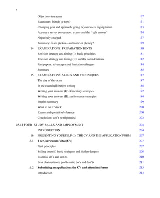 Objections to exams 167
Examiners: friends or foes? 171
Changing gear and approach: going beyond mere regurgitation 173
Accuracy versus correctness: exams and the ‘right answer’ 174
Negatively charged 177
Summary: exam phobia—authentic or phoney? 179
14 EXAMINATIONS: PREPARATION HINTS 180
Revision strategy and timing (I): basic principles 181
Revision strategy and timing (II): subtler considerations 182
Past papers: advantages and limitations/dangers 184
Summary 185
15 EXAMINATIONS: SKILLS AND TECHNIQUES 187
The day of the exam 187
In the exam hall: before writing 188
Writing your answers (I): elementary strategies 192
Writing your answers (II): performance strategies 194
Interim summary 199
What to do if ‘stuck’ 200
Exams and quotation/reference 200
Conclusion: don’t be frightened 203
PART FOUR STUDY SKILLS AND EMPLOYMENT 204
INTRODUCTION 204
16 PRESENTING YOURSELF (I): THE CV AND THE APPLICATION FORM 207
16.1 The Curriculum Vitae(CV) 207
First principles 207
Selling oneself: basic strategies and hidden dangers 208
Essential do’s and don’ts 210
Less obvious/more problematic do’s and don’ts 211
16.2 Submitting an application: the CV and attendant forms 213
Introduction 213
x
 