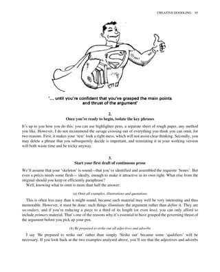 2.
Once you’re ready to begin, isolate the key phrases
It’s up to you how you do this: you can use highlighter pens, a separate sheet of rough paper, any method
you like. However, I do not recommend the savage crossing out of everything you think you can omit, for
two reasons. First, it makes your ‘text’ look a right mess, which will not assist clear thinking. Secondly, you
may delete a phrase that you subsequently decide is important, and reinstating it in your working version
will both waste time and be tricky anyway.
3.
Start your first draft of continuous prose
We’ll assume that your ‘skeleton’ is sound—that you’ve identified and assembled the requisite ‘bones’. But
even a précis needs some flesh— ideally, enough to make it attractive in its own right. What else from the
original should you keep or efficiently paraphrase?
Well, knowing what to omit is more than half the answer:
(a) Omit all examples, illustrations and quotations
This is often less easy than it might sound, because such material may well be very interesting and thus
memorable. However, it must be done: such things illuminate the argument rather than define it. They are
secondary, and if you’re reducing a piece to a third of its length (or even less), you can only afford to
include primary material. That’s one of the reasons why it’s essential to have grasped the governing thrust of
the argument before you pick up your pen.
(b) Be prepared to strike out all adjectives and adverbs
I say ‘Be prepared to strike out’ rather than simply ‘Strike out’ because some ‘qualifiers’ will be
necessary. If you look back at the two examples analysed above, you’ll see that the adjectives and adverbs
CREATIVE DOODLING 95
 