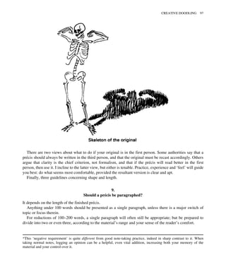 There are two views about what to do if your original is in the first person. Some authorities say that a
précis should always be written in the third person, and that the original must be recast accordingly. Others
argue that clarity is the chief criterion, not formalism, and that if the précis will read better in the first
person, then use it. I incline to the latter view, but either is tenable. Practice, experience and ‘feel’ will guide
you best: do what seems most comfortable, provided the resultant version is clear and apt.
Finally, three guidelines concerning shape and length.
9.
Should a précis be paragraphed?
It depends on the length of the finished précis.
Anything under 100 words should be presented as a single paragraph, unless there is a major switch of
topic or focus therein.
For reductions of 100–200 words, a single paragraph will often still be appropriate; but be prepared to
divide into two or even three, according to the material’s range and your sense of the reader’s comfort.
*This ‘negative requirement’ is quite different from good note-taking practice, indeed in sharp contrast to it. When
taking normal notes, logging an opinion can be a helpful, even vital addition, increasing both your memory of the
material and your control over it.
CREATIVE DOODLING 97
 