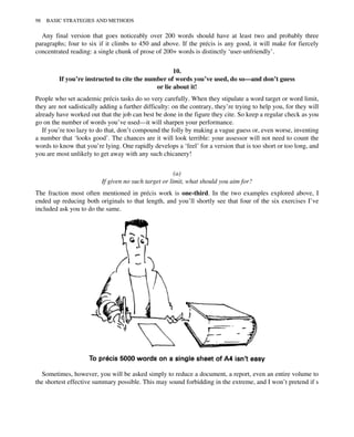 Any final version that goes noticeably over 200 words should have at least two and probably three
paragraphs; four to six if it climbs to 450 and above. If the précis is any good, it will make for fiercely
concentrated reading: a single chunk of prose of 200+ words is distinctly ‘user-unfriendly’.
10.
If you’re instructed to cite the number of words you’ve used, do so—and don’t guess
or lie about it!
People who set academic précis tasks do so very carefully. When they stipulate a word target or word limit,
they are not sadistically adding a further difficulty: on the contrary, they’re trying to help you, for they will
already have worked out that the job can best be done in the figure they cite. So keep a regular check as you
go on the number of words you’ve used—it will sharpen your performance.
If you’re too lazy to do that, don’t compound the folly by making a vague guess or, even worse, inventing
a number that ‘looks good’. The chances are it will look terrible: your assessor will not need to count the
words to know that you’re lying. One rapidly develops a ‘feel’ for a version that is too short or too long, and
you are most unlikely to get away with any such chicanery!
(a)
If given no such target or limit, what should you aim for?
The fraction most often mentioned in précis work is one-third. In the two examples explored above, I
ended up reducing both originals to that length, and you’ll shortly see that four of the six exercises I’ve
included ask you to do the same.
Sometimes, however, you will be asked simply to reduce a document, a report, even an entire volume to
the shortest effective summary possible. This may sound forbidding in the extreme, and I won’t pretend if s
98 BASIC STRATEGIES AND METHODS
 