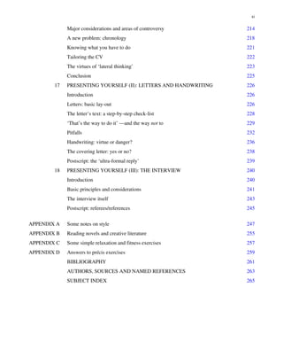 Major considerations and areas of controversy 214
A new problem: chronology 218
Knowing what you have to do 221
Tailoring the CV 222
The virtues of ‘lateral thinking’ 223
Conclusion 225
17 PRESENTING YOURSELF (II): LETTERS AND HANDWRITING 226
Introduction 226
Letters: basic lay-out 226
The letter’s text: a step-by-step check-list 228
‘That’s the way to do it’ —and the way not to 229
Pitfalls 232
Handwriting: virtue or danger? 236
The covering letter: yes or no? 238
Postscript: the ‘ultra-formal reply’ 239
18 PRESENTING YOURSELF (III): THE INTERVIEW 240
Introduction 240
Basic principles and considerations 241
The interview itself 243
Postscript: referees/references 245
APPENDIX A Some notes on style 247
APPENDIX B Reading novels and creative literature 255
APPENDIX C Some simple relaxation and fitness exercises 257
APPENDIX D Answers to précis exercìses 259
BIBLIOGRAPHY 261
AUTHORS, SOURCES AND NAMED REFERENCES 263
SUBJECT INDEX 265
xi
 