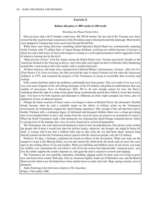 Exercise E
Reduce this piece (c. 800 words) to 100 words
Watching the Planet Peeled Alive
Did you know that a B-52 bomber could carry 108 500 Ib bombs? By the end of the Vietnam war, these
sinister bat-like machines had created most of the 26 million craters which perforated the landscape. More bombs
were dropped in Vietnam than were used in the Second World War.
While these were being delivered, something called Operation Ranch Hand was systematically carpeting
South Vietnam with 72 million litres of Agent Orange defoliant, ossifying two million hectares (a hectare is
about two and a half acres) of forest and mangrove swamp in a well-organized pattern which suggested a form
of intensive farming run by the devil.
‘Help prevent a forest,’ went the slogan among the Ranch Hand crews. Farmers previously friendly to the
Americans flocked to the Vietcong in droves, since their allies had wiped out their livelihoods while blundering
around like a man trying to kill cock-roaches with a combine-harvester.
All these statistics, and many more, emerged from J.Edward Milner’s documentary, Vietnam—After the Fire
(True Stories, C4). Over two hours, the film surveyed the state in which Vietnam was left when the Americans
withdrew in 1975, and examined the progress of the Vietnamese in trying to reassemble their economy and
ecology.
If the country had been nuked, the problems could hardly have been greater. This cool audit of war was in its
way even more eloquent of the self-stoking distemper of the US military and political establishments than any
number of Apocalypse Naws or Hamburger Hills. We’ve all seen enough corpses by now, but there’s
something about the sight of a lump of the planet being systematically peeled alive which is worse than merely
ugly. You have to be both rigorous and dedicated to obliterate an entire triple-canopied rain forest, plus its
population of rare or unknown species.
Perhaps the future reaction of Green voters even began to dawn on Richard Nixon, the electorate’s flexible
friend, because when he read a scientific report on the effects of military action on the Vietnamese
environment, he immediately stopped the Agent Orange operations. Still, enough of the suff had been laid to
lumber Vietnam with a continuing legacy of deformed and deranged children (there was a cringe-provoking
shot of two-headed babies in jars), and women from the worst-hit areas are prone to an assortment of cancers.
When the North Vietnamese made a film during the war claiming that Agent Orange contained dioxin, which
is causing most of the damage, they were of course dismissed as cynical propagandists.
The Vietnamese who were interviewed displayed a kind of stoic incomprehension. One dioxin victim wished
the people who’d done it would look after her and her family, otherwise, she thought, she might be better off
dead. A woman who’d just had a stillborn baby had no idea what the war had been about. General Giap
himself pointed out that the Vietnamese had no quarrel with the American people, only the US military.
Professor Vo Quy, a biologist, explained the knock-on effects of the devastation. When you wipe out the
mangrove swaps in the Mekong Delta, you lose the marine life which feeds the locals and you leave the coast
open to the eroding effects of sea and weather. When you defoliate and bulldoze tracts of rain forest, you wipe
our wildlife, you contaminate the soil which is only fit for the useless but indestructible ‘American grass’, you
lose the timber supplies the country depends on, and again the land is exposed to erosion and slippage.
The Vietnamese are now painfully replanting, rebuilding, digging canals by hand, and even trying to grow
new rain forest from scratch. Kids play with toy American fighters made out of Heineken cans, and the Ranch
Hand aircraft which were left behind have been melted down to make steel rods. Hope springs eternal, even in
purgatory.
Adam Sweeting in his television column in The Guardian,
102 BASIC STRATEGIES AND METHODS
Friday, 4 November 1988.
 