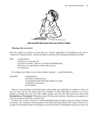 Planning: How not to do it
Tell most students to construct an essay plan on a ‘neutral’ (applicable to all disciplines) topic such as
‘Argue For Or Against Exams’, and they are likely to come up with something resembling this model:
FOR (1) Introduction.
(2) Exams as a necessary test.
(3) Exams as outside, ‘objective’ assessment. Standardization.
(4) Exams as an opportunity to shine under pressure.
(5) Conclusion.
Of—perhaps more likely in view of most students’ opinions! —some-thing like this:
AGAINST (1) Introduction.
(2) Exams as unfair pressure.
(3) Unjustified and/or distorting emphasis on speed.
(4) Hostility of examiners.
(5) Conclusion.
There are some good ideas in both these plans, and no doubt you could think of a number of others. (In
case you can’t, I go into the entire controversy in Chapter 13.) But neither plan is much use as a way of
igniting or fuelling the essay itself. The middle sections look fine, but what about those bald words
Introduction and Conclusion? What help are they? Do they show you how to introduce your argument, or
give you any idea of what they’re going to say?
No, they don’t, do they? And yet it is with the introduction that you hope to grab your readers’ attention;
conversely, your conclusion will presumably be the final thrust that clinches their respect. There are no
grounds for assuming that either will transpire out of the above plan. No thought has been given to how you
THE ‘EXPLORATORY ESSAY’ 107
 
