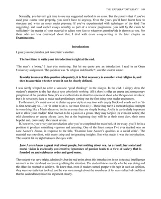 Naturally, you haven’t got time to use my suggested method in an exam. But the point is that if you’ve
used your course time properly, you won’t have to anyway. Over the years you’ll have learnt how to
structure and write an essay under pressure. If you’ve experimented with techniques of the kind I’m
suggesting, and used earlier essays sensibly as part of a review programme, you will by the exam be
sufficiently the master of your material to adjust very fast to whatever question/title is thrown at you. For
those who are less convinced about that, I deal with exam essay-writing in the later chapter on
Examinations.
Introductions
I gave you one paradox just now; here’s another.
The best time to write your introduction is right at the end.
‘The man’s a loony,’ I hear you muttering. But let me quote you an introduction I read in an Open
University assignment. The question was ‘Is religion indefinable?’, and the student wrote:
In order to answer this question adequately, it is first necessary to consider what religion is, and
then to ascertain whether or not it can be clearly defined.
I was sorely tempted to write a sarcastic ‘good thinking!’ in the margin. In the end, I simply drew the
student’s attention to the fact that it says absolutely nothing. All it does is offer an empty and unnecessary
paraphrase of the question. Now, it’s an excellent idea to think for a moment about what the question involves;
but it is not a good idea to make such preliminary sorting-out the first thing your reader encounters.
Furthermore, it’s most unwise to clutter up your style at any time with empty blocks of words such as ‘it-
is-first-necessary-to…’ or ‘in order to do x, we must first do y’. These may have a methodological strength
in something like a Maths theorem; but in an essay they are simply boring. And it is particularly important
not to allow your readers’ first reaction to be a yawn or a groan. They may forgive (or even not notice) the
odd clumsiness or empty phrase later; but at the beginning they will be at their most alert, their most
hopeful and, conversely, their most severe.
If, however, you write your introduction after you’ve completed the main bulk of the essay, you’ll be in a
position to produce something vigorous and arresting. One of the finest essays I’ve ever marked was on
Jane Austen’s Emma, in response to the title, ‘Examine Jane Austen’s qualities as a social critic’. The
material was excellent, with many crisp and invigorating insights. But what made it was the introduction.
The student hit me right between the eyes with:
Jane Austen knew a great deal about people, but nothing about sex. As a result, her social and
moral vision is essentially conservative; ignorance of passion leads to a view of society that is
founded on and celebrates order and good sense.
The student was very bright, admittedly; but the real point about this introduction is not its textual intelligence
so much as its calculated success at grabbing the attention. The student knew exactly what he was doing and
the effect he wanted to achieve. He knew that, even if readers turned purple with rage at such an opinion,
they were nevertheless hooked; and he was sure enough about the soundness of his material to feel confident
that he could demonstrate his argument clearly.
THE ‘EXPLORATORY ESSAY’ 109
 