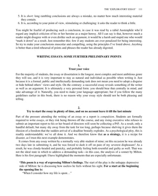 5. It is short: long rambling conclusions are always a mistake, no matter how much interesting material
they contain.
6. It is, according to your point of view, stimulating or challenging: it asks the reader to think a little.
You might be fearful of producing such a conclusion, in case it was read by a rabid Austenphile who’d
regard any implicit criticism of his or her heroine as a major heresy. All I can say is that, however much a
reader might disagree with or even dislike such an argument, it would be a harsh and stupid one who would
‘mark it down’ as a result. Just remember this: few if any students are ever penalized for being interesting.
So try to make your conclusions muscular and compelling, using the principles I’ve listed above. Anything
is better than a tired rehearsal of points and phrases the reader has already digested.
WRITING ESSAYS: SOME FURTHER PRELIMINARY POINTS
1.
Trust your voice
For the majority of students, the essay or dissertation is the longest, most complex and most ambitious genre
they will use, and it is very important to stay as natural and individual as possible when writing it. Just
because it is a formal, public and intellectually demanding task does not mean you need to adopt a disguise
or hide behind others’ views and style. On the contrary: a successful essay reveals something of the writer
as well as an argument. It is ultimately a very personal form: you should bear that centrally in mind, and
take advantage of it. Naturally, you need to make your language appropriate; but if you follow the many
guidelines earlier in this book, there is no reason why your essay style should not be both pleasing and
telling.
2.
Try to start the essay in plenty of time, and on no account leave it till the last minute
Part of the pressure attending the writing of an essay or a report is compulsion. Students are formally
required to write essays, or they risk being thrown off the course, and any rising executive who refuses to
submit an important report to his or her board of directors will soon be collecting a P45. As a result, only a
handful default; but many shy away from the task for too long, perhaps because shelving it gives them the
illusion of a freedom that the sudden arrival of a deadline brutally explodes. As a psychological ploy, this is
readily understandable: we’ve all done it. And we therefore know that as a strategy, it is a recipe for
disaster, as I trust this next example demonstrates.
It comes from any essay written by a normally very able student of mine; on this occasion he was already
two days late in submitting it, and he was forced to dash it off on pain of my severest displeasure! As a
result, he was cloudy-headed and panicky, and probably feeling both resentful and guilty as well. That was
not the ideal state in which to address a demanding task—in this case, the analysis of a sonnet by Milton.
Here is his first paragraph: I have highlighted the moments that are especially unfortunate.
‘This poem is a way of expressing Milton’s feelings. The start of the play is the unhappy depressive
side of Milton: he is discussing how useless he feels without his sight. For a start at the beginning
the opening line is:
“When I consider how my life is spent…”
THE ‘EXPLORATORY ESSAY’ 111
 