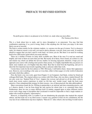 PREFACE TO REVISED EDITION
No profit grows where is no pleasure ta’en; In brief, sir, study what you most affect.
The Taming of the Shrew
This is a book about how to study, and its stress throughout is on enjoyment. You may find that
combination surprising; if so, you’re wrong. Study is like anything else: the more you enjoy it, the more
likely you are to succeed.
The book is written mainly for the voluntary student—i.e. anyone over the age of sixteen. You’ve chosen to
study, for whatever reason: to do well, you need to derive pleasure, even fun, from your work. It would be
absurd to suggest that you don’t need to work hard—of course you do. But there is no need for working
hard to be a dull joyless grind which you resent and fear.
There are a number of books on study skills available now. Most of the ones I’ve read are sound and
helpful, and some of them are more than just that. But nearly all of them, I have found, are written in a dry
and solemn way which can deflate the nervous student. In stressing enjoyment, therefore, I hope you can
approach your course with a feeling more positive than anxiety. It is highly improbable that you possess no
talent: most students are a lot brighter than they think. Bear that in mind from the beginning, and you’ve
taken the first important step towards regarding study as pleasure rather than work.
I wrote those words for the first edition in 1984. Obviously, I still hold to them—hence their appearance
now. However, not everything is the same as it was then, either in these pages or in the world of education
and study which they address.
First, the book is my own work, apart from Chapter 11 on Computers And Study, written by friend and
colleague Bob Eadie. The original edition was written with Chris Pope, who was then a student himself. He
not only wrote two ‘Student Point of View’ chapters but oversaw and advised on all the others with his
much more recent student experience in mind; we felt that such ‘insider in-put’ made the book more
attractive. I have abandoned that strategy for three reasons—two of them practical, the other philosophical.
Sheer convenience heads the list. Writing in partnership is an intricate and time-consuming process, and
as I observe shortly, I am far from being the only person for whom time is at a premium these days.
Furthermore, there are now so many different kinds of student, engaged upon so many different courses
across such a huge range of disciplines that I reckoned it would be impossible to find a single student co-
author who would be properly ‘representative’.
However, in dispensing with a co-author I am not abandoning the principles that inspired the original
edition, and that leads me to my third reason. I remain very grateful to Chris for his contribution, but the
very fact of our collaboration may have implied a ‘Them & Us’ ethos which is the last thing I would want to
 