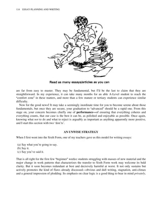 are far from easy to master. They may be fundamental, but I’d be the last to claim that they are
straightforward. In my experience, it can take many months for an able A-Level student to reach the
‘comfort zone’ in these matters, and more than a few mature or tertiary students can experience similar
difficulty.
Now for the good news! It may take a seemingly inordinate time for you to become serene about those
fundamentals, but once they are secure, your graduation to ‘advanced’ should be a rapid one. From this
stage on, your concern becomes chiefly one of performance—of ensuring that everything coheres and
everything counts, that our case is the best it can be, as polished and enjoyable as possible. Once again,
knowing what not to do and what to reject is arguably as important as anything apparently more positive,
and I start this section with two ‘don’ts’.
AN UNWISE STRATEGY
When I first went into the Sixth Form, one of my teachers gave us this model for writing essays:
(a) Say what you’re going to say.
(b) Say it.
(c) Say you’ve said it.
That is all right for the first few ‘beginner’ weeks: students struggling with masses of new material and the
major change in work patterns that characterizes the transfer to Sixth Form work may welcome its bald
clarity. But it soon becomes redundant at best and decisively harmful at worst. It not only sustains but
actively promotes the kind of flaws already discussed—obvious and dull writing, stagnation, anti-climax
and a general impression of plodding. Its emphasis on clear logic is a good thing to bear in mind privately,
114 ESSAY PLANNING AND WRITING
 