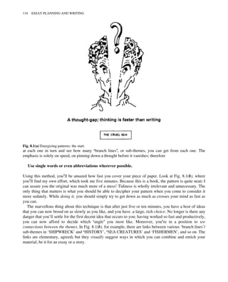 at each one in turn and see how many ‘branch lines’, or sub-themes, you can get from each one. The
emphasis is solely on speed, on pinning down a thought before it vanishes; therefore
Use single words or even abbreviations wherever possible.
Using this method, you’ll be amazed how fast you cover your piece of paper. Look at Fig. 8.1(b), where
you’ll find my own effort, which took me five minutes. Because this is a book, the pattern is quite neat: I
can assure you the original was much more of a mess! Tidiness is wholly irrelevant and unnecessary. The
only thing that matters is what you should be able to decipher your pattern when you come to consider it
more sedately. While doing it, you should simply try to get down as much as crosses your mind as fast as
you can.
The marvellous thing about this technique is that after just five or ten minutes, you have a host of ideas
that you can now brood on as slowly as you like, and you have .a large, rich choice. No longer is there any
danger that you’ll settle for the first decent idea that occurs to you: having worked so fast and productively,
you can now afford to decide which ‘angle’ you most like. Moreover, you’re in a position to see
connections between the themes. In Fig. 8.1(b), for example, there are links between various ‘branch lines’/
sub-themes in ‘SHIPWRECK’ and ‘HISTORY’, ‘SEA CREATURES’ and ‘FISHERMEN’, and so on. The
links are elementary, agreed; but they visually suggest ways in which you can combine and enrich your
material, be it for an essay or a story.
Fig. 8.1(a) Energizing patterns: the start.
118 ESSAY PLANNING AND WRITING
 