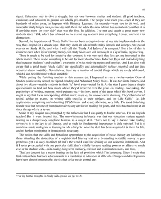 signal. Education may involve a struggle, but not one between teacher and student: all good teachers,
examiners and educators in general are wholly pro-student. The people who teach you—even if they are
hundreds of miles away, as happens with Distance Learners, for example—want you to do well, and
successful study hinges on a partnership with them. So while this new edition has no student co-author, it is
if anything more ‘on your side’ than was the first. In addition, I’ve met and taught a great many new
students since 1984, which has allowed me to extend my research into everything I cover, and test it to
destruction!
Second, the importance of ‘Study Skills’ has not been recognised—or at any rate implemented—in the
way that I hoped for a decade ago. That may seem an odd remark: many schools and colleges run special
courses on Study Skills, and what I will call the ‘Study Aid Industry’ is rampant.* But a lot of this is
cosmetic even when it isn’t merely trendy, for Study Skills are still not taught in a systematic, organic way.
There is much to be said for intensive day courses: it was one such that first got me interested in the
whole matter. There is also something to be said for individual lectures, Induction Days and indeed anything
that increases students’ (and teachers’) awareness of what studying means and involves. And I am also well
aware that a good many ‘study skills’ are specifically and automatically subject oriented, and are thus
acquired almost invisibly. Nevertheless, there are a number of crucial things which are rarely addressed,
which I can best illustrate with an anecdote.
While putting the finishing touches to this manuscript, I happened to run a twelve-session General
Studies course at my school on ‘Speed-Reading and Advanced Study Skills’. It was for Sixth formers, and
about two dozen—mainly students in their ‘A’ level year—opted for it. At the start I gave them a simple
questionnaire to find out how much advice they’d received over the years on reading, note-taking, the
psychology of writing, memory, work-patterns etc.—in short, most of the areas which this book covers. I
ought to say that I was not expecting all that much; even so, the answers were alarming. They’d had a lot of
(good) advice on exams, on writing skills specific to their subjects, and on ‘Life Skills’—i.e. job
applications, completing and submitting UCAS forms and so on; otherwise, very little. The most disturbing
feature was that not one of them had received any advice on reading for years, and most had had none at all
since the age of six or seven.
Some of my disquiet was prompted by the reflection that I was partly to blame: after all, I’m an English
teacher! But it went beyond that. The overwhelming inference was that our education system regards
reading in a dangerously simplistic fashion, as a single skill. That’s not to say it doesn’t take reading
seriously: it is the key to all literacy, and as such its fundamental importance is duly stressed. But it is
somehow made analogous to learning to ride a bicycle: once the skill has been acquired it is there for life,
and no further monitoring or instruction is necessary.
The notion that the skills and behaviour appropriate to the acquisition of basic literacy are identical to
those attending the absorption of a sophisticated literary text or a demanding scientific survey is pre-
posterous; yet it is daily enshrined (if that’s the word I want) in virtually all our academic institutions. And
if I seem preoccupied with one particular skill, that’s chiefly because reading governs or affects so much
else in the student’s life—note-taking, long-term memory, revision and examination skills, and time.
That last concept has a major bearing on the lack of provision which I’m lamenting. Since I wrote that
first edition there has been what amounts to a revolution in education at all levels. Changes and developments
have been almost innumerable; the six that strike me as central are:
*For my further thoughts on Study Aids, please see pp. 92–5.
xiii
 