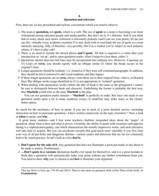 4.
Quotation and reference
First, there are six key procedural and stylistic conventions which you need to observe.
1. The noun is quotation, not quote, which is a verb. The use of quote as a noun is becoming ever more
widespread among educated people and media pundits. But don’t do it: it’s illiterate. And if you think
that to worry about such minor confusion is tiresomely pedantic (and I can see your point), let me just
say this: virtually every academic examiner I’ve met, dealt with or read finds the use of quote as a noun
intensely annoying. Silly of them/me, very possibly; but if as a student you’re subject to such pedantic
whims, it’s best to play safe!
2. There is no need to include the absurd phrase and I quote. All that is required is a colon after your
introduction or ‘set up’, and to open quotation marks. (Don’t forget to close them, either !)
3. Quotations shorter than two full lines may be incorporated into ordinary text. However, if quoting say
1½ Lines of verse, you should signify with an oblique stroke (/) where the break occurs in the
original’s lines.
4. Longer quotations should be isolated—i.e. treated as if they were self-contained paragraphs. In addition,
they should be block-indented to add visual emphasis and thus impact.
5. If these longer quotations are in verse, always write them out in their original form—that is, in blocked
lines.The oblique stroke usage identified in (3) is not appropriate in ‘isolated’ quotation.
6. When dealing with eponymous works (where the title of book is the same as the protagonist’s name),
be sure to distinguish between book and character. Underlining the former is probably the best way;
thus Macbeth would refer to the man, Macbeth to the play.
You can use quotation marks instead— ‘Macbeth’ is perfectly in order. But since one tends to use
quotation marks quite a lot in many academic essays, to underline may strike many as the clearer,
better option.
So much for the mechanics of how to quote; if you are in need of a more detailed survey—including
instruction on how to punctuate quotation—I have written extensively on the topic elsewhere.* Now a look
at when to quote, and why.
A great many students—and I fear some teachers—harbour misguided ideas about the ‘magic’ of
quotation, about what it does and what it proves. Certainly, the ability to quote with assurance and apposite
timing is a sophisticated quality, one which characterizes the notably impressive writer, and such classiness
will take time to acquire. But you can accelerate towards that goal much more smoothly if you first clear
your way of all pot-holes and dangerous detritus—various snares and delusions that are far too commonly
held to be sound practice. So let’s look at a few don’ts.
1. Don’t quote for the sake of it. Any quotation that does not illuminate a point just made or one about to
be made is useless. Furthermore…
2. …Don’t quote in a vacuum. Quotations hardly ever speak for themselves, and it is a great mistake to
think that a quotation will automatically make your point without any further contribution from you.
You need to show why you’ve chosen it and how it illustrates your argument.
*See my Write in Style, pp. 178–85 and 320–6. There is also more on quotation skills in Part Three of this book, on
Examinations.
THE ‘EXPLORATORY ESSAY’ 123
 