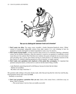 3. Don’t quote too often. Too many essays resemble a Jumbo Quotation-Sandwich whose ‘filling’
consists of increasingly indigestible extracts from other sources. It is very irritating to have an
argument constantly interrupted (or indeed suspended) in such a way: be selective.
4. Don’t quote at great length—or keep occasions when you do so to a minimum. Quoting a substantial
extract can be justified sometimes, when the material is crucial to an argument or establishes several
issues that are to be explored. But I find that most students who quote at length do not use such extracts
well, providing only a cursory gloss before moving on. Such practice is an elaborate extension of the
flaw cited in (1), similarly reducing quotation to a feat of memory, or simple copying!
5. Don’t make your quotations mere duplicates of the points they accompany. It’s important that
quotation and point match, as observed in (1) and (2); but this kind of thing is feeble:
…Lady Macbeth cannot bring herself to kill Duncan, because he looks like her father:
‘Had he not resembled
My father as he slept, I had done ‘t.’
The quotation adds nothing to the point already made, other than proving that the writer has read the play.
Good quotation always does some real work.
Similarly or conversely:
6. Don’t just paraphrase quotations that you use. Look at this extract from a sixth-form essay on
Keats’s Ode To Autumn:
…The second stanza’s last two lines are notably successful:
124 ESSAY PLANNING AND WRITING
 