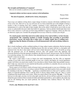 The strengths and limitations of ‘argument’
Here are two remarks as judicious as they are cautionary:
Argument seldom convinces anyone contrary to his inclinations.
Thomas Fuller
The aim of argument…should not be victory, but progress.
Joseph Joubert
Your essays are unlikely to bring about a major change of mind in someone with firmly established views
of his or her own. That isn’t to say you will never do so: I have found that one of the delights of being a
teacher is that of learning from one’s students; sometimes I have significantly altered my view or
interpretation of a work in the light of their insights. But on the whole I would advise you to look on your
essays as a pleasurable discourse rather than battle for supremacy. Such an attitude should make them more
fun to write; moreover, it will stop you from using embattled or aggressive language, which can often mar
an otherwise cogent case. Consider this paragraph from an essay written by a sixteen-year-old girl:
To a much greater extent than most of us realize and any of us want to believe, we have become
‘programmed’ like computing machines to handle incoming data according to prescribed
instructions. Anyone who denies this is either naive or wilfully stupid; there is nothing more
dangerous than the illusion of freedom, as Orwell demonstrated with such terrifying wisdom in
1984.
She is clearly intelligent, and her confident tackling of a huge subject inspires admiration. But her hectoring
tone is a serious flaw. Her technique of labelling anyone who does not agree with her is a decrepitly stale
rhetorical trick: the idea is that readers will not want to think themselves stupid, so will meekly go along
with the proposed case. In all likelihood, however, they will instead resent this approach and
dissociate themselves from the argument. In addition, she offers no ‘proof’: she just asserts. The use of Orwell
is an arresting analogy, but is less effective than intended because no attempt is made to demonstrate that
Orwell’s vision was accurate.
The writer’s youth makes it easy to forgive her tonal misjudgements, but they offer an important
warning. If you really want to persuade people of your case, courtesy and dignity are crucial ingredients;
readers will follow you much more readily if you treat them as likely friends rather than probable enemies.
Don’t make any concessions in your material and the points you believe in, naturally; but you can stay true
to yourself without being aggressive.
Always argue as if you mean it, and by all means look to persuade people to your way of thinking—it is a
good ambition to have even if it is not always realized. Perhaps your ideal response from your reader should
be something on the lines of ‘Yes, but…’ signifying a committed interest in what you’ve said but a certain
degree of respectful departure from it and the desire to discuss things further with you. That is a great
compliment that should satisfy most writers. What you cannot afford is the reaction ‘No, and…’! You may
feel you’re in the right, you may even be in the right; none the less, all you will have achieved is to prove by
default the quiet wisdom of those remarks by Fuller and Joubert quoted above, and in addition, the reader may
well be left thinking that you match perfectly this definition from Ambrose Bierce’s The Devil’s
Dictionary:
Positive, adj. Mistaken at the top of one’s voice.
THE ‘EXPLORATORY ESSAY’ 127
 