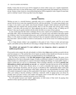 Finally, I know that not all of you will be engaged on courses where essays are a regular requirement.
Scientists don’t have to write all that many essays, and young professionals and managers may not have to
do any. Sooner or later, however, every professional person will be required to write a report of some kind,
and it is with that ‘cousin’ of the essay that I close this chapter.
8.3
REPORT WRITING
Writing an essay is a stressful business, especially early on in a student’s career, and I’ve yet to meet
anyone who has not at some time regarded the activity with fear and dislike. Yet a great many people come
to enjoy it very much; as just noted, some become fortunate enough to derive pleasure and profit from
something that once inspired only anxious hostility. But I’ve met few people who actively enjoy writing
reports— even those who are good at it. Most approach the task as a matter of duty, of ‘taking care of
business’; they may be quietly satisfied with the result, but little or no sense of fun is present.
A cynic would argue that this makes crushingly obvious sense: reports are by definition boring, to writer
and reader alike. And in our bureaucracy-infested times, it’s not just cynics who believe that many reports
are of dubious value if not downright unnecessary, and would be better left in their original rainforest form.
Often, it is felt, reports are purely a matter of protocol: they are expected, traditional and must ‘be seen to
have been done’, and even while we connive at such practice, we are all too aware of its underlying joyless
futility.
As is I hope already evident, I am sympathetic to this point of view. I have to write and read many
reports, and neither activity often fills me with energy or delight. But that is no help, either to you or to me:
The attitude and approach I’ve just outlined are very dangerous, almost a guarantee of
indifferent performance.
If you need to write a report, the only safe attitude is to believe that it does matter and that you need to devote
your best energies to it. The sad fact that a lot of reports are poorly written should never become an excuse
for doing likewise: instead, let it increase your determination to do an admirable job.
The first thing to remember is that the chief purpose of any report is to inform. The genre covers
anything from a few lines to thousands of pages. It makes no difference whether it’s a brief comment from a
subject teacher on a school report or a massive document collating the findings of a major public enquiry: a
report is useful only in so far as it is illuminating. Above all things, therefore, you need to present your
information as clearly and concisely as you can—an ‘umbrella’ principle that governs all the individual
points that follow. If that seems obvious advice, it is well to remember that reports are often highly
technical and intricate documents, and one can get so absorbed in their sophisticated subject matter that
ordinary writing skills and considerations suffer badly, making life very uncomfortable for readers. They
will usually be prepared to make an effort, particularly if the report is long; that does not mean you should
allow your writing to become irritating or laborious. Awkward, stuffy or opaque prose can always be
avoided, and if you don’t avoid it, your readers will quickly come to resent their task: that is not a good
basis for persuading them or getting your points across effectively.
You will greatly increase your readers’ appreciation—in both senses of that word—by paying close
attention to these specific questions and guidelines.
128 ESSAY PLANNING AND WRITING
 