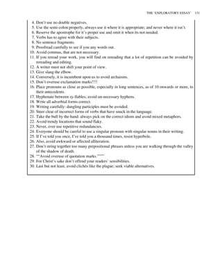 4. Don’t use no double negatives.
5. Use the semi-colon properly, always use it where it is appropriate; and never where it isn’t.
6. Reserve the apostrophe for it’s proper use and omit it when its not needed.
7. Verbs has to agree with their subjects.
8. No sentence fragments.
9. Proofread carefully to see if you any words out.
10. Avoid commas, that are not necessary.
11. If you reread your work, you will find on rereading that a lot of repetition can be avoided by
rereading and editing.
12. A writer must not shift your point of view.
13. Give slang the elbow.
14. Conversely, it is incumbent upon us to avoid archaisms.
15. Don’t overuse exclamation marks!!!!
16. Place pronouns as close as possible, especially in long sentences, as of 10 onwards or more, to
their antecedents.
17. Hyphenate between sy-llables; avoid un-necessary hyphens.
18. Write all adverbial forms correct.
19. Writing carefully: dangling participles must be avoided.
20. Steer clear of incorrect forms of verbs that have snuck in the language.
21. Take the bull by the hand: always pick on the correct idiom and avoid mixed metaphors.
22. Avoid trendy locutions that sound flaky.
23. Never, ever use repetitive redundancies.
24. Everyone should be careful to use a singular pronoun with singular nouns in their writing.
25. If I’ve told you once, I’ve told you a thousand times, resist hyperbole.
26. Also, avoid awkward or affected alliteration.
27. Don’t string together too many prepositional phrases unless you are walking through the valley
of the shadow of death.
28. ““Avoid overuse of quotation marks.””””
29. For Christ’s sake don’t offend your readers’ sensibilities.
30. Last but not least, avoid clichés like the plague; seek viable alternatives.
THE ‘EXPLORATORY ESSAY’ 131
 