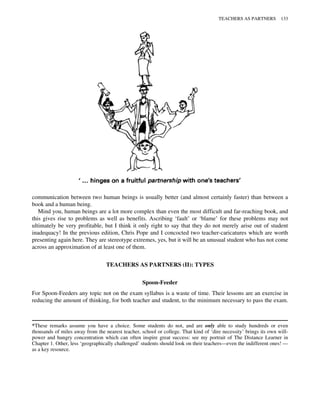 communication between two human beings is usually better (and almost certainly faster) than between a
book and a human being.
Mind you, human beings are a lot more complex than even the most difficult and far-reaching book, and
this gives rise to problems as well as benefits. Ascribing ‘fault’ or ‘blame’ for these problems may not
ultimately be very profitable, but I think it only right to say that they do not merely arise out of student
inadequacy! In the previous edition, Chris Pope and I concocted two teacher-caricatures which are worth
presenting again here. They are stereotype extremes, yes, but it will be an unusual student who has not come
across an approximation of at least one of them.
TEACHERS AS PARTNERS (II): TYPES
Spoon-Feeder
For Spoon-Feeders any topic not on the exam syllabus is a waste of time. Their lessons are an exercise in
reducing the amount of thinking, for both teacher and student, to the minimum necessary to pass the exam.
*These remarks assume you have a choice. Some students do not, and are only able to study hundreds or even
thousands of miles away from the nearest teacher, school or college. That kind of ‘dire necessity’ brings its own will-
power and hungry concentration which can often inspire great success: see my portrait of The Distance Learner in
Chapter 1. Other, less ‘geographically challenged’ students should look on their teachers—even the indifferent ones! —
as a key resource.
TEACHERS AS PARTNERS 133
 