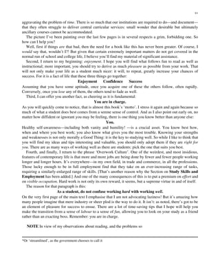 aggravating the problem of time. There is so much that our institutions are required to do—and document—
that they often struggle to deliver central curricular services: small wonder that desirable but ultimately
ancillary courses cannot be accommodated.
The picture I’ve been painting over the last few pages is in several respects a grim, forbidding one. So
how can I help you?
Well, first if things are that bad, then the need for a book like this has never been greater. Of course, I
would say that, wouldn’t I?! But given that certain extremely important matters do not get covered in the
normal run of school and college life, I believe you’ll find my material of significant assistance.
Second, I return to my beginning: enjoyment. I hope you will find what follows fun to read as well as
instructional; more important, you should try to derive as much pleasure as possible from your work. That
will not only make your life as a student much nicer: it will, to repeat, greatly increase your chances of
success. For it is a fact of life that these three things go together:
Enjoyment Confidence Success
Assuming that you have some aptitude, once you acquire one of these the others follow, often rapidly.
Conversely, once you lose any of them, the others tend to fade as well.
Third, I can offer you another fact, as cheering as it is fundamental:
You are in charge.
As you will quickly come to notice, that is almost this book’s ‘motto’. I stress it again and again because so
much of what a student does best comes from a serene sense of control. And as I also point out early on, no
matter how diffident or ignorant you may be feeling, there is one thing you know better than anyone else:
You.
Healthy self-awareness—including both vanity and humility! —is a crucial asset. You know best how,
when and where you best work; you also know what gives you the most trouble. Knowing your strengths
and weaknesses is not only morally a Good Thing: it is the key to studying well. So while I like to think that
you will find my ideas and tips interesting and valuable, you should only adopt them if they are right for
you. There are as many ways of working well as there are students: pick the one that suits you best.
Fourth, and finally, I return to the phrase ‘Overwork Culture’. One of the weirdest, and most insidious,
features of contemporary life is that more and more jobs are being done by fewer and fewer people working
longer and longer hours. It’s everywhere—in my own field, in trade and commerce, in all the professions.
Those lucky enough to be in full employment find that they take on an ever-increasing range of tasks,
requiring a similarly-enlarged range of skills. [That’s another reason why the Section on Study Skills and
Employment has been added.] And one of the many consequences of this is to put a premium on effort and
on visible occupation. Hard work is not only its own reward, it seems, but a supreme virtue in and of itself.
The reason for that paragraph is this:
As a student, do not confuse working hard with working well.
On the very first page of the main text I emphasise that I am not advocating laziness! But it’s amazing how
many people imagine that mere industry or sheer plod is the way to do it. It isn’t: as noted, there’s got to be
an element of pleasure for success to ensue. There are a lot of time-saving tips that I hope will help you
make the transition from a sense of labour to a sense of fun, allowing you to look on your study as a friend
rather than an exacting boss. Remember: you are in charge.
NOTE In view of my observations about reading, and the problems so
*Or ‘streamlined’, as the government chooses to call it
xv
 