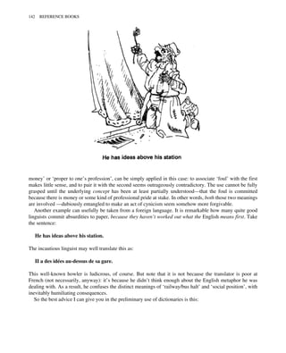 money’ or ‘proper to one’s profession’, can be simply applied in this case: to associate ‘foul’ with the first
makes little sense, and to pair it with the second seems outrageously contradictory. The use cannot be fully
grasped until the underlying concept has been at least partially understood—that the foul is committed
because there is money or some kind of professional pride at stake. In other words, both those two meanings
are involved —dubiously entangled to make an act of cynicism seem somehow more forgivable.
Another example can usefully be taken from a foreign language. It is remarkable how many quite good
linguists commit absurdities to paper, because they haven’t worked out what the English means first. Take
the sentence:
He has ideas above his station.
The incautious linguist may well translate this as:
II a des idées au-dessus de sa gare.
This well-known howler is ludicrous, of course. But note that it is not because the translator is poor at
French (not necessarily, anyway): it’s because he didn’t think enough about the English metaphor he was
dealing with. As a result, he confuses the distinct meanings of ‘railway/bus halt’ and ‘social position’, with
inevitably humiliating consequences.
So the best advice I can give you in the preliminary use of dictionaries is this:
142 REFERENCE BOOKS
 