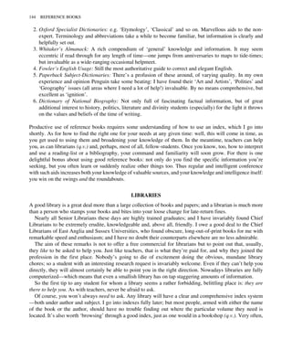 2. Oxford Specialist Dictionaries: e.g. ‘Etymology’, ‘Classical’ and so on. Marvellous aids to the non-
expert. Terminology and abbreviations take a while to become familiar, but information is clearly and
helpfully set out.
3. Whitaker’s Almanack: A rich compendium of ‘general’ knowledge and information. It may seem
eccentric if read through for any length of time—one jumps from anniversaries to maps to tide-times;
but invaluable as a wide-ranging occasional helpmeet.
4. Fowler’s English Usage: Still the most authoritative guide to correct and elegant English.
5. Paperback Subject-Dictionaries: There’s a profusion of these around, of varying quality. In my own
experience and opinion Penguin take some beating: I have found their ‘Art and Artists’, ‘Polities’ and
‘Geography’ issues (all areas where I need a lot of help!) invaluable. By no means comprehensive, but
excellent as ‘ignition’.
6. Dictionary of National Biography: Not only full of fascinating factual information, but of great
additional interest to history, politics, literature and divinity students (especially) for the light it throws
on the values and beliefs of the time of writing.
Productive use of reference books requires some understanding of how to use an index, which I go into
shortly. As for how to find the right one for your needs at any given time: well, this will come in time, as
you get used to using them and broadening your knowledge of them. In the meantime, teachers can help
you, as can librarians (q.v.) and, perhaps, most of all, fellow-students. Once you know, too, how to interpret
and use a reading-list or a bibliography, your command and familiarity will soon grow. For there is one
delightful bonus about using good reference books: not only do you find the specific information you’re
seeking, but you often learn or suddenly realize other things too. Thus regular and intelligent conference
with such aids increases both your knowledge of valuable sources, and your knowledge and intelligence itself:
you win on the swings and the roundabouts.
LIBRARIES
A good library is a great deal more than a large collection of books and papers; and a librarian is much more
than a person who stamps your books and bites into your loose change for late-return fines.
Nearly all Senior Librarians these days are highly trained graduates; and I have invariably found Chief
Librarians to be extremely erudite, knowledgeable and, above all, friendly. I owe a good deal to the Chief
Librarians of East Anglia and Sussex Universities, who found obscure, long-out-of-print books for me with
remarkable speed and enthusiasm; and I have no doubt their counterparts elsewhere are no less admirable.
The aim of these remarks ïs not to offer a free commercial for librarians but to point out that, usually,
they like to be asked to help you. Just like teachers, that is what they’re paid for, and why they joined the
profession in the first place. Nobody’s going to die of excitement doing the obvious, mundane library
chores; so a student with an interesting research request is invariably welcome. Even if they can’t help you
directly, they will almost certainly be able to point you in the right direction. Nowadays libraries are fully
computerized—which means that even a smallish library has on tap staggering amounts of information.
So the first tip to any student for whom a library seems a rather forbidding, belittling place is: they are
there to help you. As with teachers, never be afraid to ask.
Of course, you won’t always need to ask. Any library will have a clear and comprehensive index system
—both under author and subject. I go into indexes fully later; but most people, armed with either the name
of the book or the author, should have no trouble finding out where the particular volume they need is
located. It’s also worth ‘browsing’ through a good index, just as one would in a bookshop (q.v.). Very often,
144 REFERENCE BOOKS
 
