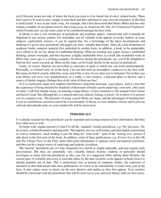you’ll become aware not only of where the book you want is to be found, but of other, related books. These
don’t need to be read at once: simply to note them and thus add them to your over-all awareness of the field
is itself useful. It was in just such a way, for example, that I first discovered that Henry Miller had not only
written a number of out-spoken novels, but a long essay on American life, The Air Conditioned Nightmare,
which I would now say has some claim to be considered amongst his best work.
A library is also a rich storehouse of periodicals and academic papers, material that will eventually be
important to any serious student. For remember, not all valuable work appears in books. Indeed, in some
subjects—particularly science—it can be argued that, for a knowledge of the latest developments and
thinking in a given area, periodicals and papers are more valuable than books. After all, a fair proportion of
academic books comprise material first published in another form; in addition, a book, to be marketable,
can’t afford to be too far ahead of established thinking. Often an exciting new paper changes established
thinking, almost overnight, and thus becomes a highly marketable force as a book (the wonderful work on
DNA forty years ago is a striking example). So browse among the periodicals, too: you’ll be delighted to
find out how much you pick up. More on this topic can be found shortly in the section on periodicals.
Lastly, of course, libraries are proverbial as sanctums of quiet in which one can work uninterruptedly.
Personally, as I hinted early on in the book, I do not find such an atmosphere conducive to my best work.
But many do find it exactly what they want; and if this is true of you, then you’re fortunate. For in that case
your library can serve you simultaneously as a study, a vast resource, a pleasant place to browse, and a
source of further enquiry. Perhaps best of all, most of them are free!
As I’ve mentioned, many new students find libraries somewhat awesome, scary places. And it’s true that
the experience of being dwarfed by hundreds of thousands of books can be unnerving: even now, after years
of study, I still feel sharply aware, on entering a large library, of how enormous is the amount I don’t know
and haven’t read. But although this is a natural and even salutory feeling, it doesn’t do to allow it to possess
you in a negative way. The pleasures of using a good library are many; and the advantages of learning how
to use its multifarious resources cannot be overestimated. A library is every student’s friend; and if you can
cultivate that attitude early on, your student life will be much nicer.
PERIODICALS
I’ve already touched on why periodicals can be important and exciting sources of new information. But they
have other uses as well.
To begin with, regular perusal of what I’ll call the ‘standard’ weekly periodicals, e.g. The Spectator, The
Economist, is both informative and enjoyable. The majority are very well written, and often highly entertaining
as well as instructive. Such reading is just the thing for ‘semi-work’—part of the ‘ticking over’ process I
talk about in the first part of the book. In addition, some of these publications, e.g. Private Eye in the UK
and The Village Voice in the USA, quite often print information or opinion rarely encountered elsewhere,
and thus can be a major source of surprising and sardonic revelation.
The ‘heavier’ periodicals are, it’s true, frequently less stylish or simply enjoyable, and may require early
perseverance. But they are potentially very valuable indeed. Science students in particular should
investigate as many relevant periodicals as they can; for, as I suggested when talking about libraries, the
current pace of scientific discovery is such that often, by the time scientific work appears in book form it is
already partially out of date. This is particularly true at present of computer studies: the explosion of
advances in that field means that most publications in it have to be substantially revised every year at the
least. It thus makes sense to check out the new theories and studies as they first appear. Your teachers
should be conversant with the periodicals that will be most use to you, and your library staff can also assist.
SOURCES AND RESOURCES 145
 