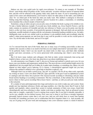 Indexes are also very useful tools for rapid cross-reference. To return to our example of ‘President
Nixon’: most books about US politics of the ‘sixties and early ‘seventies will have masses of material about
him; and this will be reflected in the gigantic index entry under his name. If you’re researching just one
aspect of his career and administration, you’ll need to check out other places in the index, and establish a
clear ‘fix’ on which part of the book has what you really want. This method is analogous to direction-
finding using three bearings, used to establish a precise location for a plane, a transmitter, or something
more mundane like a church steeple or bench mark.
Sometimes, using an index can give you an early sense of whether the book is going to be reliable or not.
To take a faintly ludicrous example: if you pick up a book entitled, say, Great English Painters, and the
index contains no mention of Constable and only one reference to Turner, you can be pretty sure that the
book is, at the very least, eccentric, if not positively ignorant or deranged. And such short-cuts are perfectly
legitimate, sensible methods of coping with the vast amounts of potential reading available to you. An index,
intelligently read, can do very similar work to an abstract: it can establish clearly and revealingly what the
author’s major preoccupations are and from that it may well be possible to work out his overall point of
view. Try out the index in this book, and see if I’m right!
PERSONAL INDEXES
As I’ve stressed from the start of this book, there are as many ways of working successfully as there are
students who succeed; so there is no need to feel that you must adopt some kind of ‘personal index’ system.
To be perfectly frank, I don’t use one myself: my mind works in other ways, and finds other methods
quicker and more convenient, so I’ve never persevered with constructing one—there’s never been any
point.
But I do know many students and colleagues who find an index system immensely time-saving and
helpful to them; so here are a few basic tips about how to go about establishing one.
As with mnemonics (see Chapters 4 and 7), the precise format and method is entirely up to you, for you
know your own rhythms and organizatory methods best. The most obvious overall method might seem to be
alphabetical; but you might find you’d rather do it under topics headings, or something else. Quite a lot will
depend on what subject you’re indexing. If it’s history, a chronological approach might suit you best,
whereas this method is unlikely to be a great help in literature or physics, say.
Although I don’t use an index system in my ‘day job’ as a teacher, I do for all my other work, especially
my writing on music. I now own about 2500 LPs, tapes and CDs: in the past I used an alphabetical system
to catalogue and store them, but at present I file classical records according to chronology and jazz under
broad stylistic headings or according to instrument. This has a drawback, in that nobody else in the family
knows where to find a given recording! But at least I know—and that, as with you and your study method,
is the real point.
It’s a matter of taste and temperament how large and inclusive you wish to make any such system. Some
people just log important references (books and page-numbers, etc.) that they know they’ll want to find
quickly and regularly; others extend their system to include summaries of their own essays, listed both
chronologically and cross-referring to other, similar work done at another time. Such an advanced system
takes time to compile—especially if you’re starting from scratch. But if you find it tolerably enjoyable, it
can be very valuable, for two distinct reasons. First, once you’ve done it, you’ll have a strongly organized,
personally logical resource centre that is all your own, and you will rarely have to waste time hunting
feverishly for something you know you’ve read/written but have forgotten where it is. And secondly, the
very act of going over all your work and rearranging it into a new reference system is a kind of intensive
SOURCES AND RESOURCES 149
 