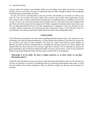 revision which will reinforce and probably clarify your knowledge. Even better, the process of system-
atizing it all may well make you aware of connections that you hadn’t thought of before, thus broadening
and sharpening your knowledge all round.
In sum: you can use a personal index in any way you like, and include in it as much or as little as you
wish. As I say, not everyone will want to make such a system a part of their study organization; but for
those whom it suits, it can be a great technical aid and also a considerable boost to confidence and sense of
security. If you’re one of the fast-growing army of people who have some kind of personal computer, then
you’ll have a lot of fun using it for such a purpose (for which a computer is absolutely tailor-made, by the way).
The nice thing about them all, however, be they computerized or ‘longhand’, is that you, and only you, are
in charge; and the construction of an efficient and time-saving index system is one of the best ways I’ve
encountered of convincing an individual student that he has talent and an independent mind.
CONCLUSION
If the information revolution of our time means anything profound (beyond, that is, the creation of a new
technology and a shift in employment patterns), it is that students and academics of the future are going to be
less crucially at the mercy of their memories. This does not, I hope, mean that my earlier chapters on
Memory are about to become redundant! But it is probably true that great success for a future student will
depend rather less than at present on his having a super-power memory. Just as important are going to be
good organization and an efficient working knowledge of sources and resources. I seem to have quoted Dr
Johnson a good deal during this book; but once again a remark of his is most apposite:
‘Knowledge is of two kinds. We know a subject ourselves, or we know where we can find
information upon it.’
I hope this brief introduction to how and where to find information has helped to start you off, and that you
can now see that there is no need to be frightened of the new technology that impinges upon study, or of the
size and wealth of the various storehouses. They are all there to help you, and you can be assured of a
welcome.
150 REFERENCE BOOKS
 