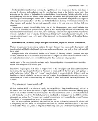 Another point to remember when assessing the capabilities of word-processors is that the main thrust of
software development and marketing over the years has been aimed at the business world rather than
academia, and that billions of dollars have been ploughed into the presentation facilities offered by modern
word-processing software and printers. How many fonts are offered, what paragraph styles are possible,
how easily you can mail-merge a circular letter to 500 customers that includes their personal details picked
up from your customer database—all these are the kind of facilities that may be of immense interest to the
office manager and secretary but are not necessarily going to be what you most need or find most
important.
This problem is actually intensified by the fact that it’s fun. Most computer users, myself included, find
the process of improving the presentation of a piece of work highly enjoyable and very rewarding; such
pleasure can become a dangerous end in itself. I have seen many a candidate working on an exam project spend
hours on a really fancy front cover at the direct expense of the project’s material content. Fortunately, in this
case recognition is cure: once you’re aware of the danger, it can be countered by self-discipline. But do
remember that
Most of the work you will do using a word-processor will be judged and assessed on its content.
Whether it is presented in reasonably readable dot-matrix form or via a super-quality laser printer with
fancy fonts is in all likelihood ultimately irrelevant, and you need to gear your work to those ends and with
that in mind.
Word-processors now additionally provide such features as spelling checkers, grammar and style
checkers, and so on. So far as I’m aware, however, they do not provide ‘irrelevant drivel checkers’! That is
not really a facetious remark: it is essential to realize that these features are only as good as
(a) the author of the word-processing software and/or the compiler of the computer dictionary supplied;
(b) the mind using that software—i.e. you!
You must be on your guard at all times, in proper control of the service provided. You need to remember,
for instance, that a good deal of software is American in origin, and will therefore give such spellings as
‘color’ rather than ‘colour’. That isn’t ‘wrong’, naturally, but it is non-applicable for UK users, and you
should always bear in mind who you are and what you’re doing! Remember too that these checkers can only
confirm that you’ve used a correct spelling, not that you’ve found the right one for the right context. For
example:
‘Their you are, my chequer does it two!’
All three italicized words exist, of course; equally obviously (I hope!), they are embarrassingly incorrect in
the context used. You would be advised to regard spelling checkers as chiefly useful for spotting typing
errors; it can also be wise to have a dictionary and a thesaurus available on screen as you work rather than
as hefty tomes by your elbow. Most of all, your own mind needs to be in gear: you should look on these
aids as aids and nothing else. You may even wonder if you want your work reduced to the Lowest Common
Denominator of a computer-driven style- ‘n’ -grammar package.*
After the word-processor, spreadsheet software is the one you are likely to find most useful. It lends itself
to manipulating any data which can be organized into rows and columns, whether such data is the names
and dates of the Kings and Queens of England or the readings from your latest scientific experiment in the
COMPUTERS AND STUDY 153
 