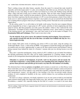 There’s nothing wrong with either feature, naturally. From the outset I’ve stressed that study should be
enjoyable, and in that respect point 1 is a plus, not an objection. But while toys are, obviously, fun, they are
also things we play with, things we turn to when we’re bored or at a loose end. Nothing wrong with that
either—unless and until it leads you to confuse work and play. There are times when working elsewhere
and/or in different ‘mode’ would be far more productive. However, these toys have a formidable charisma. I
know from bitter experience that the mere presence of a PC on your desk generates a kind of force-field: it
drafts you to it. And its magnetism doesn’t stop there: once in place you can con yourself into the belief that
you’re making effective progress when all you’re doing is fooling around. That leads me to the second feature
logged above.
On the surface, point 2 is so self-evident as be hardly worth saying. Even the most computer-illiterate
person imaginable has at least a vague grasp of a PC’s power, precision of micro-engineering and sheer
speed of activity. But those properties can work against the student—which is why I italicized the word
‘performance’. In Chapter 8 I drew a distinction between ‘exploratory essays’, those written as a major part
of the learning process, and ‘performance’ ones, and I have more to say on the matter in Chapter 15 on
Examination Skills and Techniques. What I want to stress here is that
For the majority of any given course, the student is learning and developing. True performance
only emerges towards the end; the rest of the time—no matter how brilliant s/he may be—is a
form of apprenticeship.
In his chapter, Bob spoke wisely of tailoring your choice of PC to your needs, using the analogy of a
Volkswagen Beetle ‘versus’ a state-of-the-art BMW. I am tempted to extend that analogy and suggest that
for students early on in their ‘apprenticeship’ to make any PC their central resource and facilitator is akin to
letting someone loose behind the wheel of a Formula 1 monster after just two driving lessons in an old
Ford.
Okay, that’s somewhat melodramatic: losing control of a PC is unlikely to get you killed! Nevertheless,
the dazzling performance that PCs offer can be wholly inappropriate to a learning student, and these
remarks by the distinguished educational philosopher John Dewey go much of the way to explaining why:
Education is a process of development, of growth. And it is the process and not merely the
result that is important. A truly healthy person is not something fixed and completed. S/he is a
person whose processes and activities go on in such a way that s/he will continue to be healthy.
The distinction here is between process and product, and it remains as crucial now as when Dewey wrote
those words thirty years ago. For while it would be nonsense to suggest that computers cannot assist process
and growth, their most obvious appeal is very much that of product, and product that even the youngest or
most inexperienced ‘creators’ can take pride in. Just touching a few keys can provide instant concrete
evidence of work completed or healthily on the way—stylish evidence too, eye-catching and positively
professional.
Of course it is always a pleasant, even heady experience to see on your screen or hold in your hand that
multi-coloured rainfall graph, that impeccably-fonted essay, that ‘pan-optic’ statistical table, and so forth.
Nevertheless, a student’s life, especially during the first half of a course, is as much if not more about
*Not for nothing, I think, did Playboy magazine feature hi-fi analysis and advertisements so prominently amongst its
more ‘up front’ material.
160 COMPUTERS: FURTHER THOUGHTS—FROM AN AMATEUR
 
