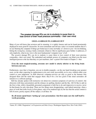 GIGO—GARBAGE IN, GARBAGE OUT
Many of you will know that acronym and its meaning: it is rightly famous and can be found prominently
displayed in most good IT classrooms. Its most immediate and obvious value is to remind students that it’s
no use blaming the computer if things get fouled up or come out badly: it’s down to you—for not thinking,
hitting the wrong key, issuing a faulty command, whatever. But its significance goes further: it addresses, if
only implicitly, what in my view is the most fundamental ‘computer issue’ of all.
The greatest damage PCs can do to students is cause them to lose control of their most precious
commodity—their own mind. The undoubted and multiple powers of computers can blind even the most
intelligent person to the fact that they are just machines, and—a point I first made in Chapter 2—that
Even the most magical-seeming, awesome new model is utterly inferior to the living brain
between your ears.
Furthermore, once that is forgotten, you are in double jeopardy—on the one hand forsaking your greatest
asset, on the other expecting its replacement to do your work successfully on its own, without either your
control or your judgement. As Bob observed, computer-services are only as good as the humans who
designed them and the mind that engages them: they’ll be a lot less good if that mind surrenders all
initiative to a software package.
Bob has already spoken with instructive wit about two common symptoms of such loss of control—the
obsession with fancy presentation and the reliance on spelling checkers and the like. All I’d like to add on
the first is that, while a beautifully presented assignment is both fun to do and impressive to receive, never
let that beauty be only skin-deep. There are few things more disappointing—and indeed annoying—than a
piece of work that looks lovely at first glance, only to be rendered ugly by the fact that the actual content is
full of errors, poorly argued, off the subject, or all three. So
By all means spend hours ‘tarting up’ your presentation—but first make sure the stuff itself is
worth presenting.
*James, W. (1906) ‘Pragmatism’, in Pragmatism and Other Essays. Washington Square Press, New York (1963).
162 COMPUTERS: FURTHER THOUGHTS—FROM AN AMATEUR
 