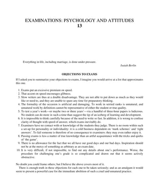 EXAMINATIONS: PSYCHOLOGY AND ATTITUDES
13
Everything in life, including marriage, is done under pressure.
Isaiah Berlin
OBJECTIONS TO EXAMS
If I asked you to summarize your objections to exams, I imagine you would arrive at a list that approximates
this one.
1. Exams put an excessive premium on speed.
2. That accent on speed encourages glibness.
3. Slow writers are thus at a double disadvantage. They are not able to put down as much as they would
like or need to, and they are unable to spare any time for preparatory thinking.
4. The formality of the occasion is artificial and damaging. To work in serried ranks is unnatural, and
unnatural work by definition cannot be representative of either the student or true quality.
5. To test a year’s work—or maybe two or three years’—via a handful of three-hour papers is ludicrous.
No student can do more in such a time than suggest the tip of an iceberg of learning and development.
6. It is impossible to think carefully because of the need to write so fast. In addition, it is wrong to confuse
clarity of thought with speed of answer, which exams inevitably do.
7. Examiners have no contact with or knowledge of the students they judge. There is no room within such
a set-up for personality or individuality: it is a cold business dependent on ‘mark schemes’ and ‘right
answers’. To fail someone is therefore of no consequence to examiners: they may even rather enjoy it.
8. Passing exams is less a matter of true knowledge than an artful acquaintance with the tricks and quirks
of ‘the game’.
9. There is no allowance for the fact that we all have our good days and our bad days. Inspiration should
not be at the mercy of something as arbitrary as an exam date.
10. It is very difficult, if not impossible, to find out any details about one’s performance. Worse, the
procedure for challenging one’s grade is so complicated and drawn out that it seems actively
obstructive.
No doubt you could frame others; but I believe the above covers most of it.
There is enough truth in these objections for each one to be taken seriously; and as an amalgam it would
seem to present a powerful case for the immediate abolition of such a cruel and unnatural practice.
 