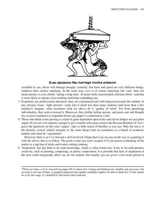 available to you. Haste will damage thought, certainly; but haste and speed are very different things,
whatever their surface similarity. In the same way, care is of course important, but ‘care’ does not
mean merely or even chiefly ‘taking a long time’. It means fully concentrated, efficient effort—and that
is more likely to attend a fast-working mind than a plodding one.
7. Examiners are profiessional educators; they are experienced and well disposed towards the student. In
any advance exam, ‘right answers’ come into it much less than many students (and more than a few
teachers!) imagine: what examiners look for above all is ‘quality of mind’. Far from penalizing
individuality, they seek to reward it. Moreover, they dislike failing anyone, and great care and thought
(by several examiners) is expended before any paper is confirmed as a fail.
8. Those who think exam-passing is a kind of game dependent upon tricks and clever dodges are just plain
stupid. If you are ever unlucky enough to get a teacher who plays earnest the Russian Roulette of ‘Let’s
guess the questions on this year’s paper’, take as little notice of him/her as you can. Only the naive or
the drearily cynical (which amounts to the same thing) look on examiners as a bunch of academic
bandits who must be ‘outsmarted’.
However, there is as I’ve stressed a skill involved. I hope that I can set you on the way to acquiring it
with the advice that is to follow. The point is that you won’t acquire it if you persist in thinking of the
matter as a rag-bag of tricks and corner-cutting conning.
9. ‘Inspiration’ has got little to do with knowledge, which is what exams test. It has to do with primary
creativity, such as painting, composing, or poetry composition. It is possible that lack of inspiration at
the time could untypically affect say an Art student; but usually you are given a two-week period in
*There are times, as I’ve stressed (see pages 90–2) when slow writing and thinking are valuable and necessary; but
an exam is not one of them. A properly prepared and capable candidate ought to be able to think fast: if s/he cannot
do so by this stage, it’s doubtful if s/he knows their material.
OBJECTIONS TO EXAMS 169
 