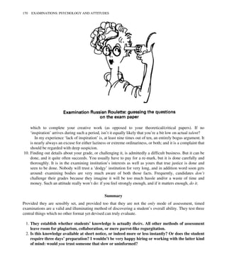 which to complete your creative work (as opposed to your theoretical/critical papers). If no
‘inspiration’ arrives during such a period, isn’t it equally likely that you’re a bit low on actual talent?
In my experience ‘lack of inspiration’ is, at least nine times out of ten, an entirely bogus argument. It
is nearly always an excuse for either laziness or extreme ordinariness, or both; and it is a complaint that
should be regarded with deep suspicion.
10. Finding out details about your grade, or challenging it, is admittedly a difficult business. But it can be
done, and it quite often succeeds. You usually have to pay for a re-mark, but it is done carefully and
thoroughly. It is in the examining institution’s interests as well as yours that true justice is done and
seen to be done. Nobody will trust a ‘dodgy’ institution for very long, and in addition word soon gets
around: examining bodies are very much aware of both those facts. Frequently, candidates don’t
challenge their grades because they imagine it will be too much hassle and/or a waste of time and
money. Such an attitude really won’t do: if you feel strongly enough, and if it matters enough, do it.
Summary
Provided they are sensibly set, and provided too that they are not the only mode of assessment, timed
examinations are a valid and illuminating method of discovering a student’s overall ability. They test three
central things which no other format yet devised can truly evaluate.
1. They establish whether students’ knowledge is actually theirs. All other methods of assessment
leave room for plagiarism, collaboration, or mere parrot-like regurgitation.
2. Is this knowledge available at short notice, or indeed more or less instantly? Or does the student
require three days’ preparation? I wouldn’t be very happy hiring or working with the latter kind
of mind: would you trust someone that slow or uninformed?
170 EXAMINATIONS: PSYCHOLOGY AND ATTITUDES
 