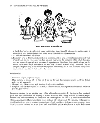 a ‘borderline’ script. A really good paper, on the other hand, is doubly pleasant: its quality makes it
enjoyable to read, and its obvious class makes it easy (and therefore quick) to mark.
4. At least 40% of markers are women.
5. Examiners have all done exams themselves at some time, and so have a sympathetic awareness of what
it’s just been like for you. Moreover, they are quite clear about the limitations of the whole business,
and as a result will approach your answers with a professional friendliness that probably allows you the
benefit of the doubt eight times out of ten. The only candidates who are really ‘hammered’ are the
arrogant, the plain silly, or the irredeemably ignorant and/or lazy; and in such cases one really has to
say that it’s the candidate’s fault and not the exam’s.
To summarize:
• Examiners are just people; so are you.
• They are hired to do one job—to find out if you can do what the exam asks you to do. If you do that
well, you will score well.
• Moreover, they like you to do well: it makes their job easier and faster.
• Forget all ideas of ‘them against us’: in truth, it’s them with you, working in harness to ensure, wherever
possible, your success.
Remember, too, that you are not at the mercy of the whims of one examiner. By the time the final mark and
grade have been determined, the majority of scripts will have been closely assessed by several people.
Extreme care is taken to ensure that candidates get a thorough and fair deal. Any unusual circumstances
(illness, dyslexia, recent bereavement and so on) are taken fully into account. All examining bodies canvass
schools and colleges prior to the exam for an estimate of each candidate’s likely performance, and any major
disparity between estimate and actual grade leads to all his/her papers being looked at again. Universities
172 EXAMINATIONS: PSYCHOLOGY AND ATTITUDES
 